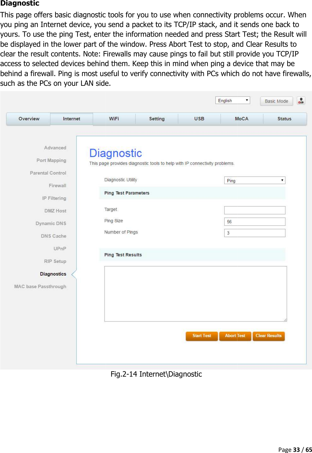   Diagnostic This page offers basic diagnostic tools for you to you ping an Internet device, you send a packet to its TCP/IP stack, and it sends one back to yours. To use the ping Test, enter the information needed and press Sbe displayed in the lower part of the window. Press Abort Test to stop, and Clear Results to clear the result contents. Note: Firewalls may cause pings to fail but still provide you TCP/IP access to selected devices behindbehind a firewall. Ping is most useful tosuch as the PCs on your LAN side.    This page offers basic diagnostic tools for you to use when connectivity problems occur. When ping an Internet device, you send a packet to its TCP/IP stack, and it sends one back to the ping Test, enter the information needed and press Start Test; the Result will lower part of the window. Press Abort Test to stop, and Clear Results to Note: Firewalls may cause pings to fail but still provide you TCP/IP access to selected devices behind them. Keep this in mind when ping a device that may be behind a firewall. Ping is most useful to verify connectivity with PCs which do not have firewalls, such as the PCs on your LAN side. Fig.2-14 Internet\Diagnostic Page 33 / 65 when connectivity problems occur. When ping an Internet device, you send a packet to its TCP/IP stack, and it sends one back to tart Test; the Result will lower part of the window. Press Abort Test to stop, and Clear Results to Note: Firewalls may cause pings to fail but still provide you TCP/IP Keep this in mind when ping a device that may be verify connectivity with PCs which do not have firewalls, 