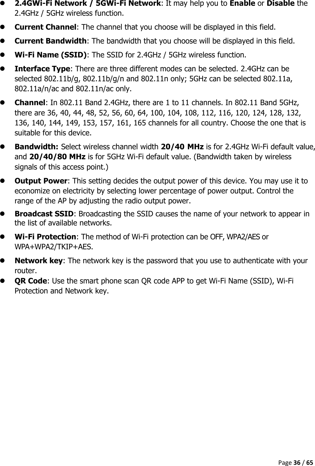  Page 36 / 65   2.4GWi-Fi Network / 5GWi-Fi Network: It may help you to Enable or Disable the 2.4GHz / 5GHz wireless function.  Current Channel: The channel that you choose will be displayed in this field.  Current Bandwidth: The bandwidth that you choose will be displayed in this field.  Wi-Fi Name (SSID): The SSID for 2.4GHz / 5GHz wireless function.  Interface Type: There are three different modes can be selected. 2.4GHz can be selected 802.11b/g, 802.11b/g/n and 802.11n only; 5GHz can be selected 802.11a, 802.11a/n/ac and 802.11n/ac only.  Channel: In 802.11 Band 2.4GHz, there are 1 to 11 channels. In 802.11 Band 5GHz, there are 36, 40, 44, 48, 52, 56, 60, 64, 100, 104, 108, 112, 116, 120, 124, 128, 132, 136, 140, 144, 149, 153, 157, 161, 165 channels for all country. Choose the one that is suitable for this device.  Bandwidth: Select wireless channel width 20/40 MHz is for 2.4GHz Wi-Fi default value, and 20/40/80 MHz is for 5GHz Wi-Fi default value. (Bandwidth taken by wireless signals of this access point.)  Output Power: This setting decides the output power of this device. You may use it to economize on electricity by selecting lower percentage of power output. Control the range of the AP by adjusting the radio output power.  Broadcast SSID: Broadcasting the SSID causes the name of your network to appear in the list of available networks.  Wi-Fi Protection: The method of Wi-Fi protection can be OFF, WPA2/AES or WPA+WPA2/TKIP+AES.  Network key: The network key is the password that you use to authenticate with your router.  QR Code: Use the smart phone scan QR code APP to get Wi-Fi Name (SSID), Wi-Fi Protection and Network key.     