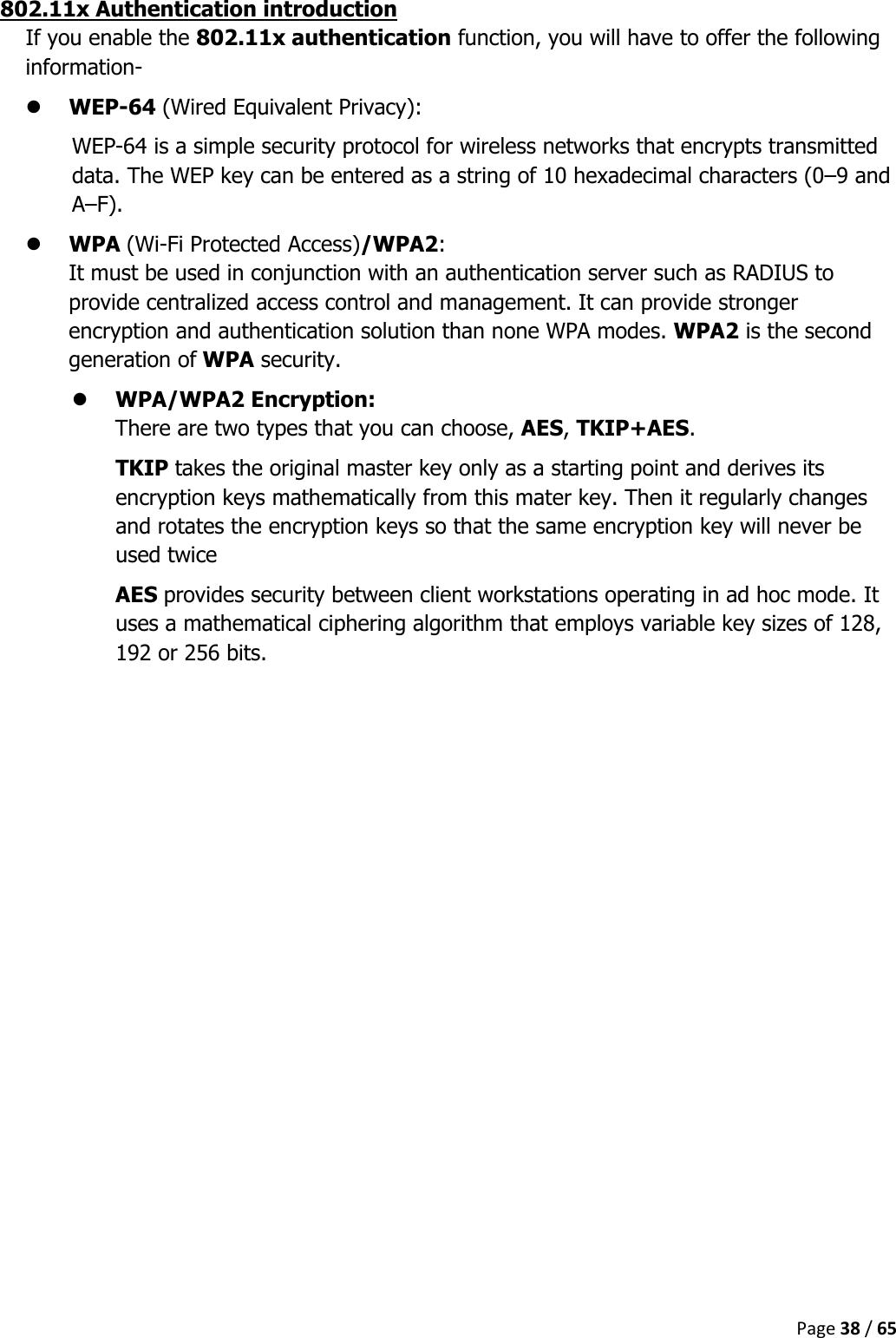  Page 38 / 65  802.11x Authentication introduction If you enable the 802.11x authentication function, you will have to offer the following information-  WEP-64 (Wired Equivalent Privacy):  WEP-64 is a simple security protocol for wireless networks that encrypts transmitted data. The WEP key can be entered as a string of 10 hexadecimal characters (0–9 and A–F).  WPA (Wi-Fi Protected Access)/WPA2:  It must be used in conjunction with an authentication server such as RADIUS to provide centralized access control and management. It can provide stronger encryption and authentication solution than none WPA modes. WPA2 is the second generation of WPA security.  WPA/WPA2 Encryption:  There are two types that you can choose, AES, TKIP+AES. TKIP takes the original master key only as a starting point and derives its encryption keys mathematically from this mater key. Then it regularly changes and rotates the encryption keys so that the same encryption key will never be used twice AES provides security between client workstations operating in ad hoc mode. It uses a mathematical ciphering algorithm that employs variable key sizes of 128, 192 or 256 bits.    