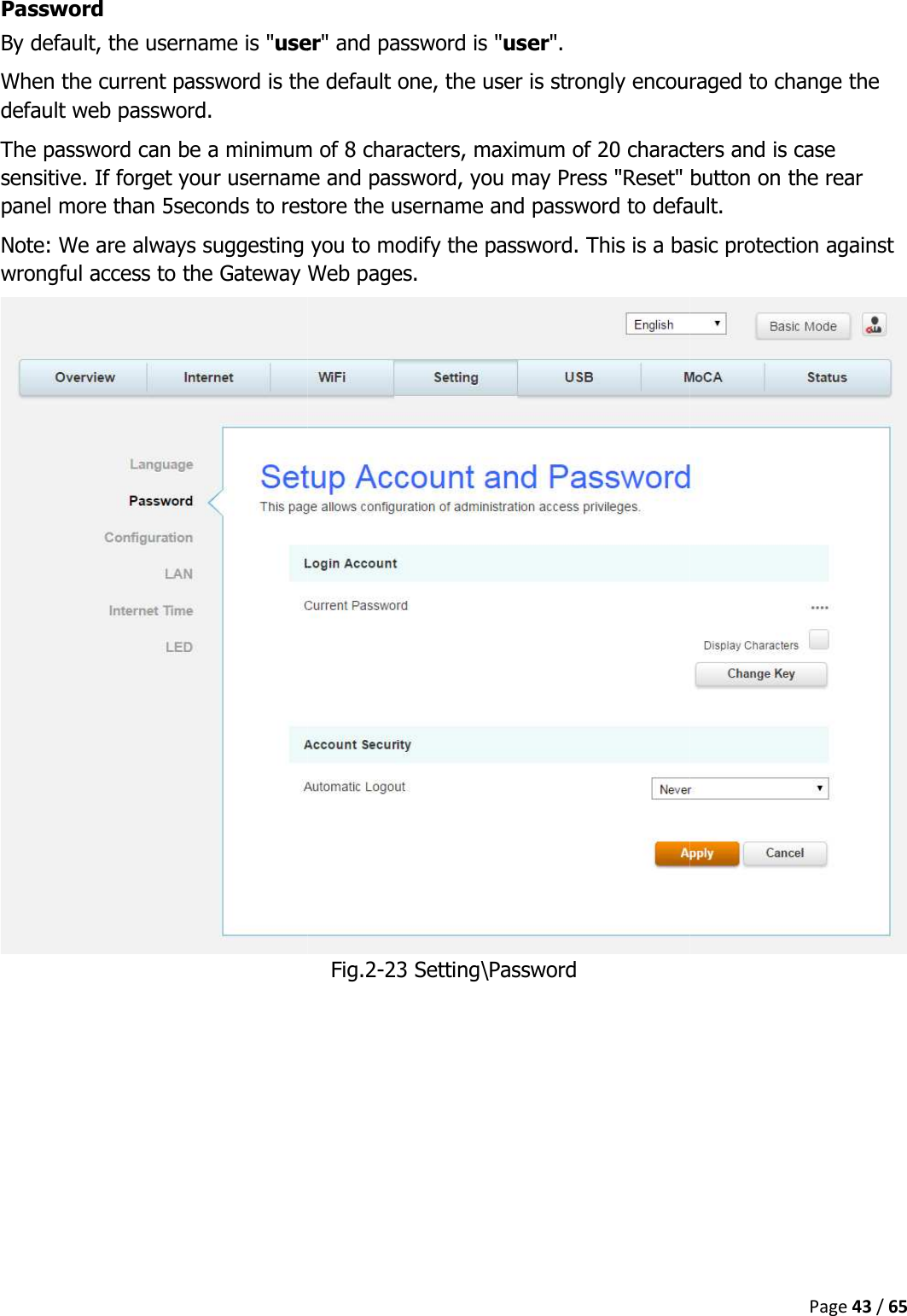   Password By default, the username is &quot;userWhen the current password is the default one, the user is strongly encouraged to change the default web password. The password can be a minimum of 8 characters, maximum of 20 characters and is case sensitive. If forget your username and password, you may Press &quot;Reset&quot; button on the rear panel more than 5seconds to restore the username and passworNote: We are always suggesting you to modify the password. This is a basic protection against wrongful access to the Gateway Web pages.    user&quot; and password is &quot;user&quot;.  When the current password is the default one, the user is strongly encouraged to change the The password can be a minimum of 8 characters, maximum of 20 characters and is case sensitive. If forget your username and password, you may Press &quot;Reset&quot; button on the rear panel more than 5seconds to restore the username and password to default.Note: We are always suggesting you to modify the password. This is a basic protection against wrongful access to the Gateway Web pages. Fig.2-23 Setting\Password Page 43 / 65 When the current password is the default one, the user is strongly encouraged to change the The password can be a minimum of 8 characters, maximum of 20 characters and is case sensitive. If forget your username and password, you may Press &quot;Reset&quot; button on the rear d to default. Note: We are always suggesting you to modify the password. This is a basic protection against 