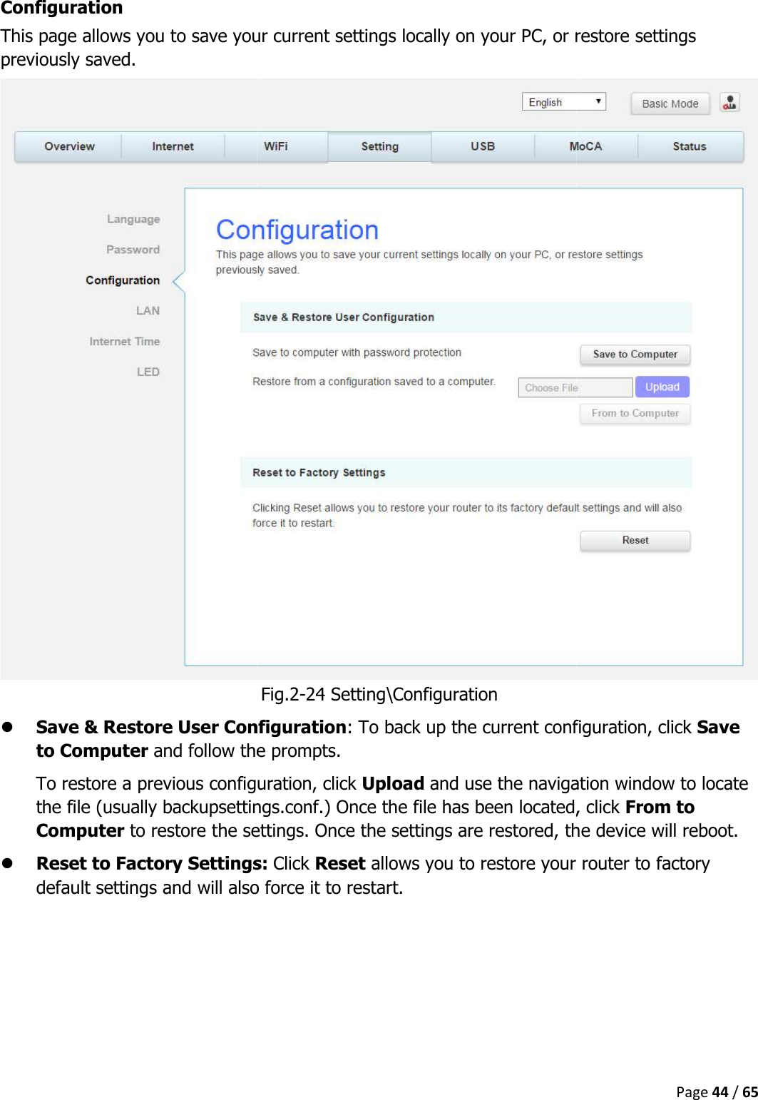   Configuration This page allows you to save your current settings locally on previously saved.  Save &amp; Restore User Configurationto Computer and follow the prompts.To restore a previous configuration, click the file (usually backupsettings.confComputer to restore the settings. Once the settings are restored, the device will reboot. Reset to Factory Settingsdefault settings and will also force it to restart.    This page allows you to save your current settings locally on your PC, or restore settings Fig.2-24 Setting\Configuration Save &amp; Restore User Configuration: To back up the current configuration, click and follow the prompts. To restore a previous configuration, click Upload and use the navigation window to locate the file (usually backupsettings.conf.) Once the file has been located, click to restore the settings. Once the settings are restored, the device will reboot.Reset to Factory Settings: Click Reset allows you to restore your router to factory default settings and will also force it to restart. Page 44 / 65 your PC, or restore settings To back up the current configuration, click Save and use the navigation window to locate n located, click From to to restore the settings. Once the settings are restored, the device will reboot. allows you to restore your router to factory 