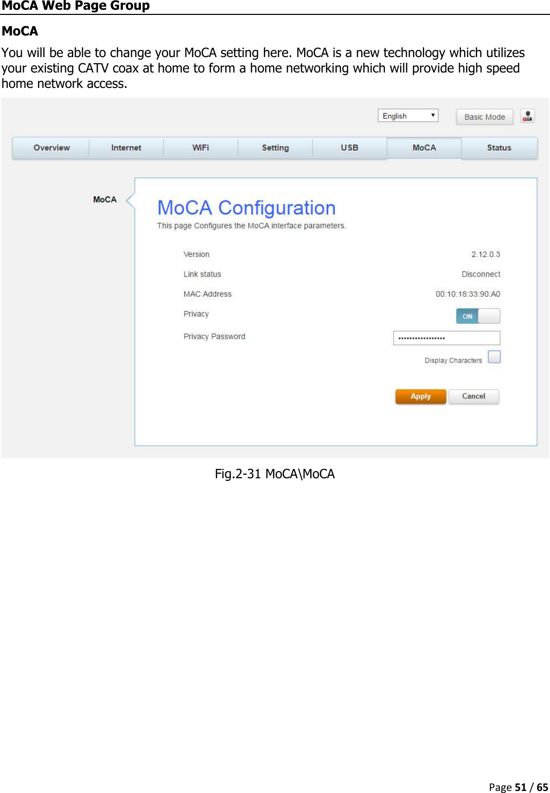  Page 51 / 65  MoCA Web Page Group MoCA You will be able to change your MoCA setting here. MoCA is a new technology which utilizes your existing CATV coax at home to form a home networking which will provide high speed home network access.  Fig.2-31 MoCA\MoCA   