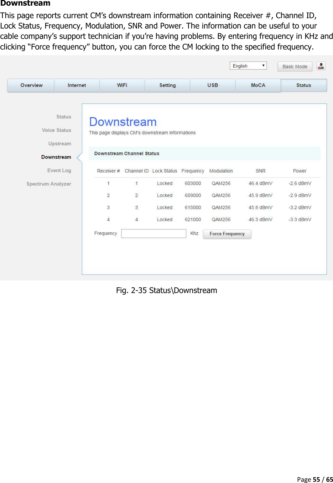  Page 55 / 65  Downstream This page reports current CM’s downstream information containing Receiver #, Channel ID, Lock Status, Frequency, Modulation, SNR and Power. The information can be useful to your cable company’s support technician if you’re having problems. By entering frequency in KHz and clicking “Force frequency” button, you can force the CM locking to the specified frequency.  Fig. 2-35 Status\Downstream    