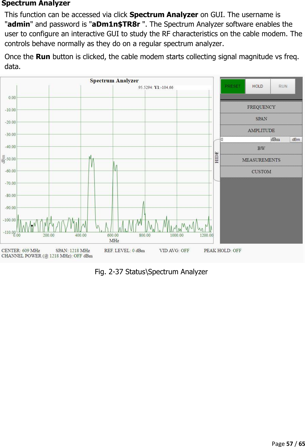  Page 57 / 65  Spectrum Analyzer This function can be accessed via click Spectrum Analyzer on GUI. The username is &quot;admin&quot; and password is &quot;aDm1n$TR8r &quot;. The Spectrum Analyzer software enables the user to configure an interactive GUI to study the RF characteristics on the cable modem. The controls behave normally as they do on a regular spectrum analyzer. Once the Run button is clicked, the cable modem starts collecting signal magnitude vs freq. data.  Fig. 2-37 Status\Spectrum Analyzer    