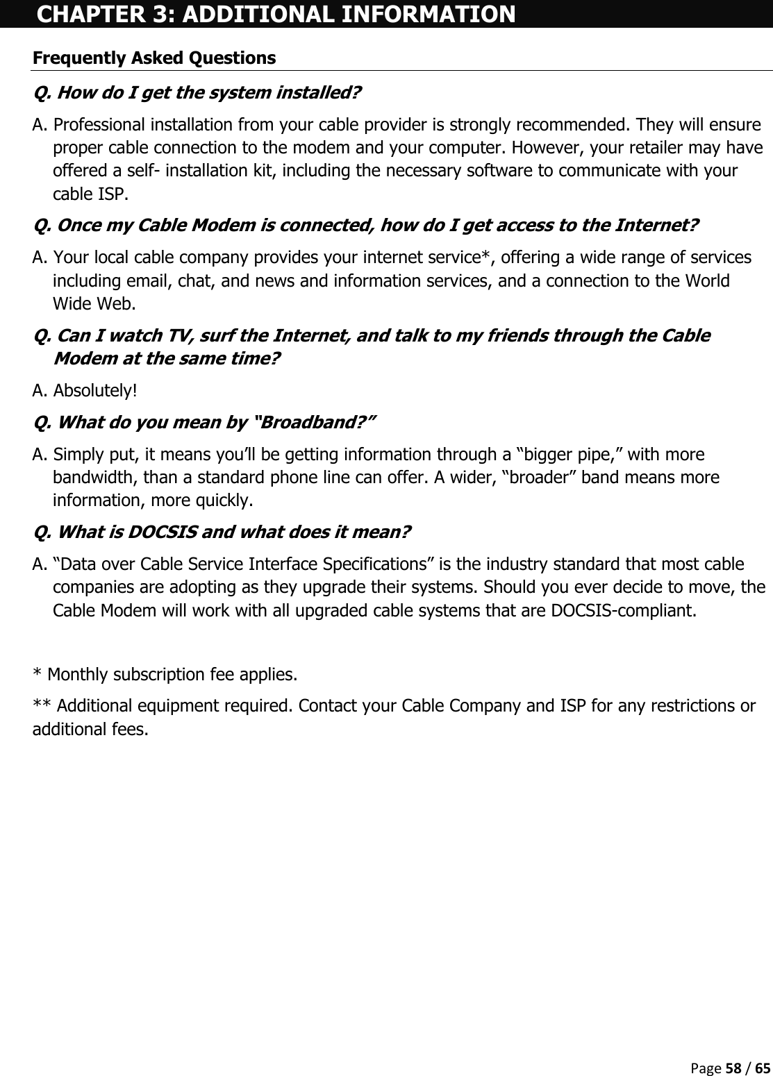  Page 58 / 65  CHAPTER 3: ADDITIONAL INFORMATION Frequently Asked Questions Q. How do I get the system installed? A. Professional installation from your cable provider is strongly recommended. They will ensure proper cable connection to the modem and your computer. However, your retailer may have offered a self- installation kit, including the necessary software to communicate with your cable ISP. Q. Once my Cable Modem is connected, how do I get access to the Internet?  A. Your local cable company provides your internet service*, offering a wide range of services including email, chat, and news and information services, and a connection to the World Wide Web. Q. Can I watch TV, surf the Internet, and talk to my friends through the Cable Modem at the same time? A. Absolutely! Q. What do you mean by “Broadband?” A. Simply put, it means you’ll be getting information through a “bigger pipe,” with more bandwidth, than a standard phone line can offer. A wider, “broader” band means more information, more quickly. Q. What is DOCSIS and what does it mean? A. “Data over Cable Service Interface Specifications” is the industry standard that most cable companies are adopting as they upgrade their systems. Should you ever decide to move, the Cable Modem will work with all upgraded cable systems that are DOCSIS-compliant.  * Monthly subscription fee applies. ** Additional equipment required. Contact your Cable Company and ISP for any restrictions or additional fees.     