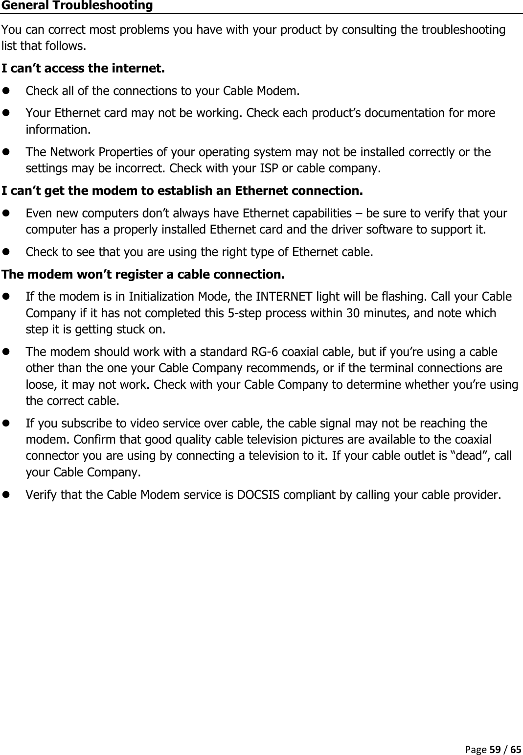  Page 59 / 65  General Troubleshooting You can correct most problems you have with your product by consulting the troubleshooting list that follows. I can’t access the internet.  Check all of the connections to your Cable Modem.  Your Ethernet card may not be working. Check each product’s documentation for more information.  The Network Properties of your operating system may not be installed correctly or the settings may be incorrect. Check with your ISP or cable company. I can’t get the modem to establish an Ethernet connection.  Even new computers don’t always have Ethernet capabilities – be sure to verify that your computer has a properly installed Ethernet card and the driver software to support it.  Check to see that you are using the right type of Ethernet cable. The modem won’t register a cable connection.  If the modem is in Initialization Mode, the INTERNET light will be flashing. Call your Cable Company if it has not completed this 5-step process within 30 minutes, and note which step it is getting stuck on.  The modem should work with a standard RG-6 coaxial cable, but if you’re using a cable other than the one your Cable Company recommends, or if the terminal connections are loose, it may not work. Check with your Cable Company to determine whether you’re using the correct cable.  If you subscribe to video service over cable, the cable signal may not be reaching the modem. Confirm that good quality cable television pictures are available to the coaxial connector you are using by connecting a television to it. If your cable outlet is “dead”, call your Cable Company.  Verify that the Cable Modem service is DOCSIS compliant by calling your cable provider.    