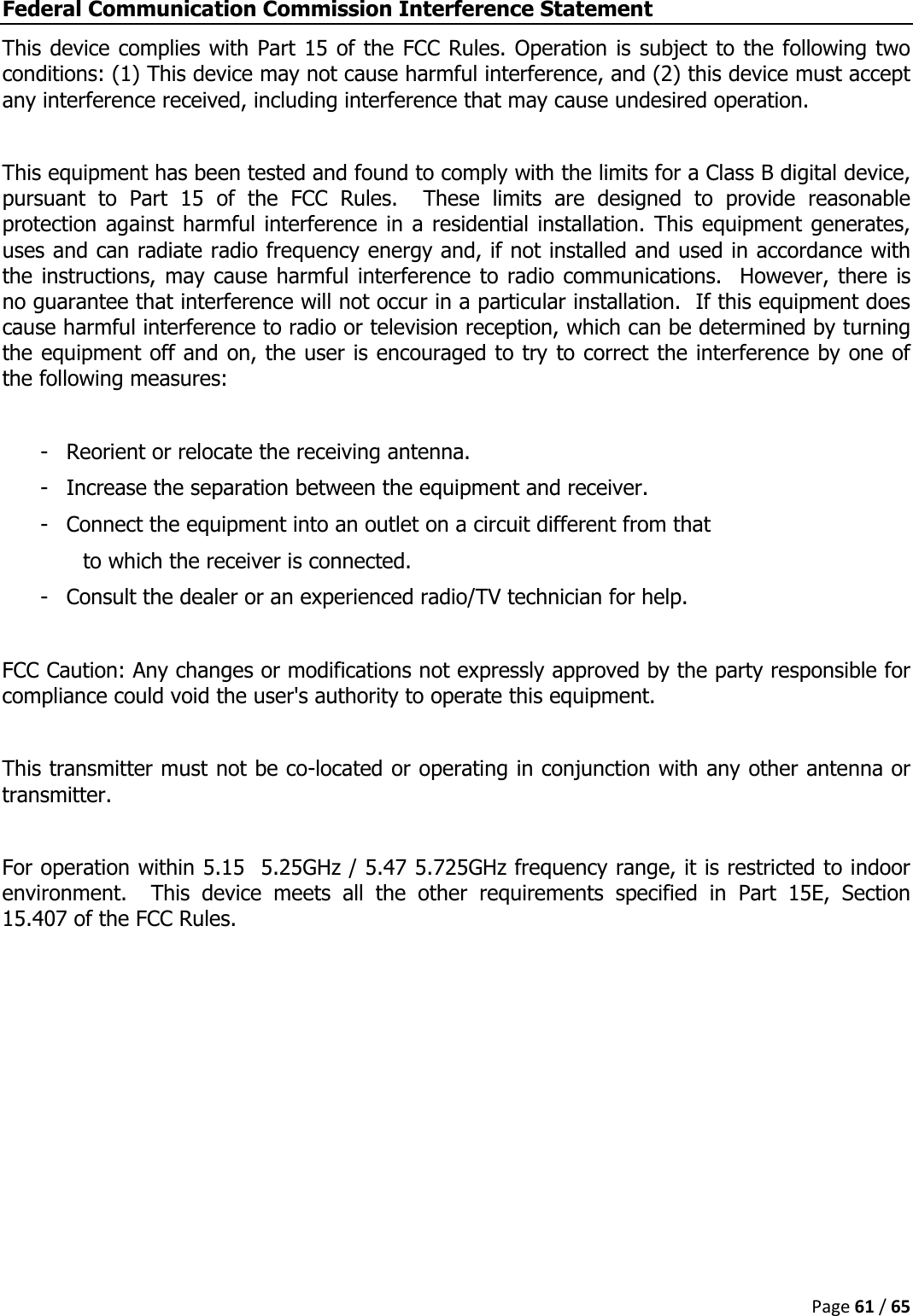  Page 61 / 65  Federal Communication Commission Interference Statement This device complies with Part 15 of the FCC Rules. Operation is subject to the following two conditions: (1) This device may not cause harmful interference, and (2) this device must accept any interference received, including interference that may cause undesired operation.  This equipment has been tested and found to comply with the limits for a Class B digital device, pursuant  to  Part  15  of  the  FCC  Rules.    These  limits  are  designed  to  provide  reasonable protection against harmful interference in a residential installation. This equipment generates, uses and can radiate radio frequency energy and, if not installed and used in accordance with the instructions, may cause harmful interference to radio communications.  However, there is no guarantee that interference will not occur in a particular installation.  If this equipment does cause harmful interference to radio or television reception, which can be determined by turning the equipment off and on, the user is encouraged to try to correct the interference by one of the following measures:  -  Reorient or relocate the receiving antenna. -  Increase the separation between the equipment and receiver. -  Connect the equipment into an outlet on a circuit different from that to which the receiver is connected. -  Consult the dealer or an experienced radio/TV technician for help.  FCC Caution: Any changes or modifications not expressly approved by the party responsible for compliance could void the user&apos;s authority to operate this equipment.  This transmitter must not be co-located or operating in conjunction with any other antenna or transmitter.  For operation within 5.15  5.25GHz / 5.47 5.725GHz frequency range, it is restricted to indoor environment.    This  device  meets  all  the  other  requirements  specified  in  Part  15E,  Section 15.407 of the FCC Rules.    