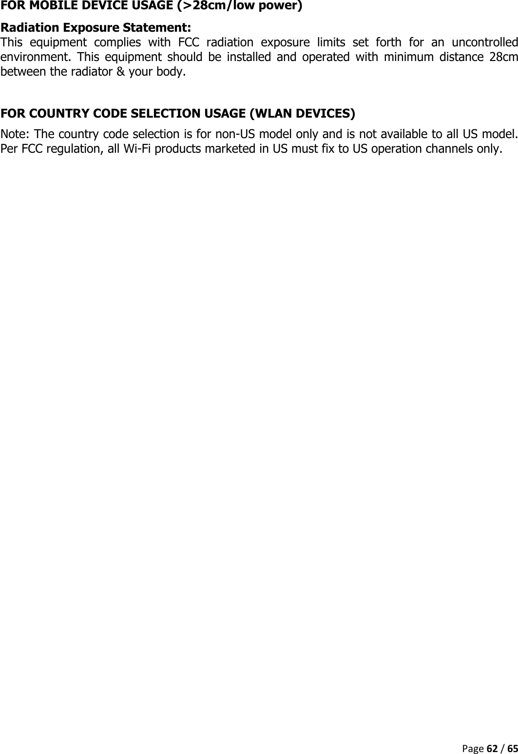  Page 62 / 65  FOR MOBILE DEVICE USAGE (&gt;28cm/low power) Radiation Exposure Statement: This  equipment  complies  with  FCC  radiation  exposure  limits  set  forth  for  an  uncontrolled environment.  This  equipment  should  be  installed  and  operated  with  minimum  distance  28cm between the radiator &amp; your body.  FOR COUNTRY CODE SELECTION USAGE (WLAN DEVICES) Note: The country code selection is for non-US model only and is not available to all US model. Per FCC regulation, all Wi-Fi products marketed in US must fix to US operation channels only.     