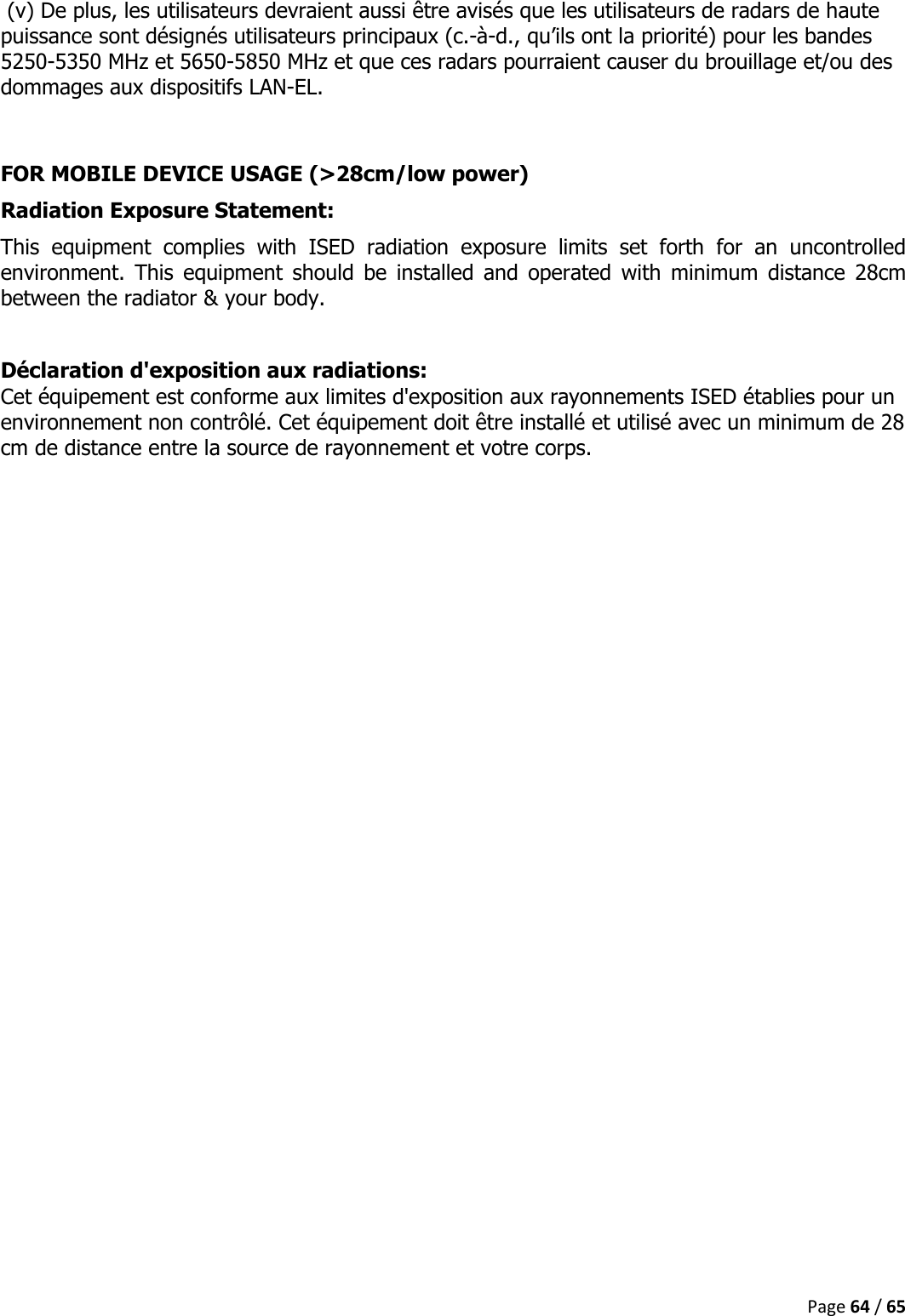  Page 64 / 65   (v) De plus, les utilisateurs devraient aussi être avisés que les utilisateurs de radars de haute puissance sont désignés utilisateurs principaux (c.-à-d., qu’ils ont la priorité) pour les bandes 5250-5350 MHz et 5650-5850 MHz et que ces radars pourraient causer du brouillage et/ou des dommages aux dispositifs LAN-EL.  FOR MOBILE DEVICE USAGE (&gt;28cm/low power) Radiation Exposure Statement: This  equipment  complies  with  ISED  radiation  exposure  limits  set  forth  for  an  uncontrolled environment.  This  equipment  should  be  installed  and  operated  with  minimum  distance  28cm between the radiator &amp; your body.  Déclaration d&apos;exposition aux radiations: Cet équipement est conforme aux limites d&apos;exposition aux rayonnements ISED établies pour un environnement non contrôlé. Cet équipement doit être installé et utilisé avec un minimum de 28 cm de distance entre la source de rayonnement et votre corps.     