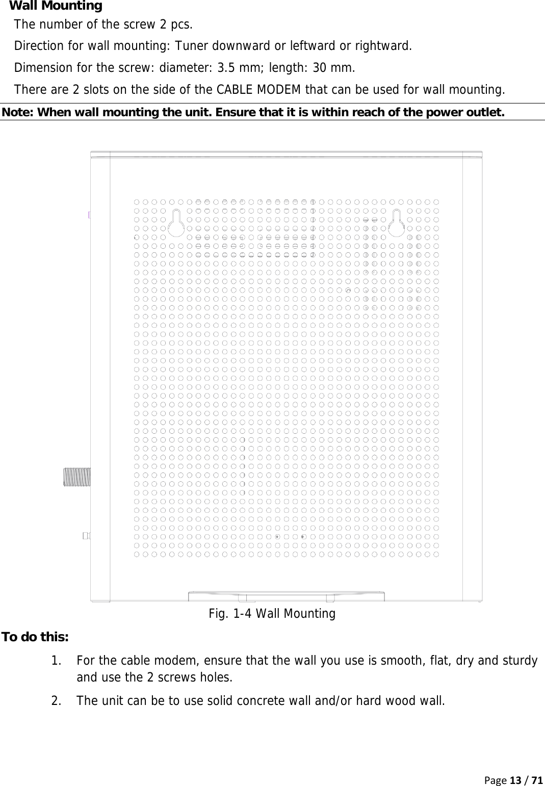 Page13/71Wall Mounting The number of the screw 2 pcs. Direction for wall mounting: Tuner downward or leftward or rightward. Dimension for the screw: diameter: 3.5 mm; length: 30 mm. There are 2 slots on the side of the CABLE MODEM that can be used for wall mounting. Note: When wall mounting the unit. Ensure that it is within reach of the power outlet.   Fig. 1-4 Wall Mounting To do this: 1. For the cable modem, ensure that the wall you use is smooth, flat, dry and sturdy and use the 2 screws holes. 2. The unit can be to use solid concrete wall and/or hard wood wall.  