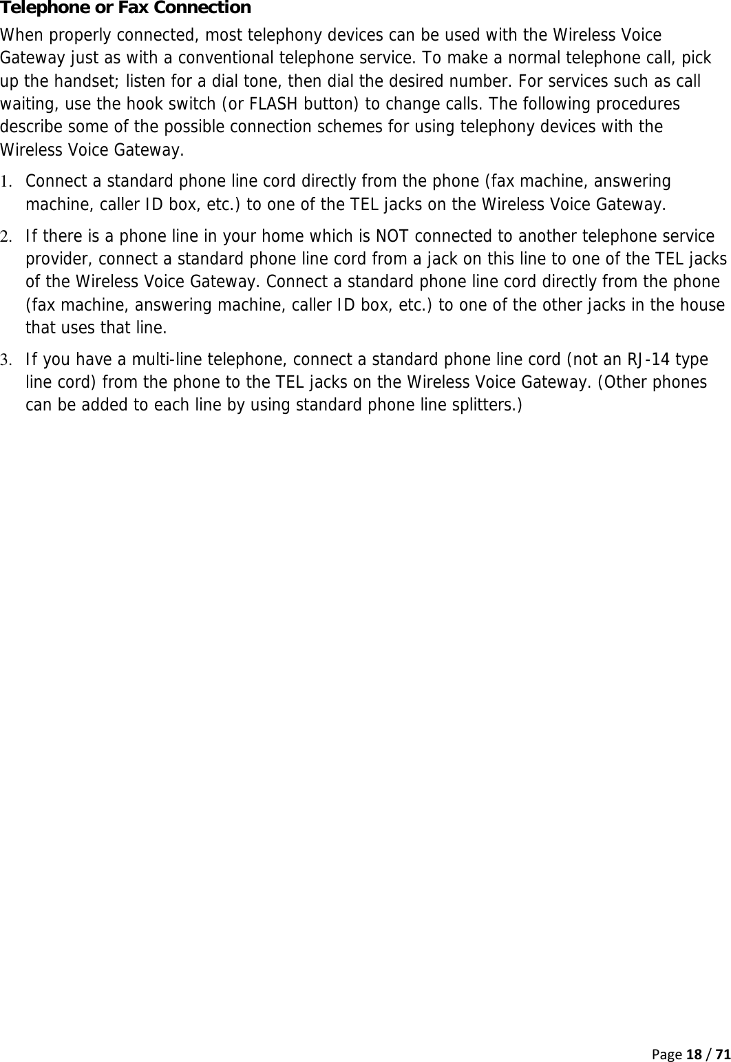 Page18/71Telephone or Fax Connection When properly connected, most telephony devices can be used with the Wireless Voice Gateway just as with a conventional telephone service. To make a normal telephone call, pick up the handset; listen for a dial tone, then dial the desired number. For services such as call waiting, use the hook switch (or FLASH button) to change calls. The following procedures describe some of the possible connection schemes for using telephony devices with the Wireless Voice Gateway. 1. Connect a standard phone line cord directly from the phone (fax machine, answering machine, caller ID box, etc.) to one of the TEL jacks on the Wireless Voice Gateway. 2. If there is a phone line in your home which is NOT connected to another telephone service provider, connect a standard phone line cord from a jack on this line to one of the TEL jacks of the Wireless Voice Gateway. Connect a standard phone line cord directly from the phone (fax machine, answering machine, caller ID box, etc.) to one of the other jacks in the house that uses that line. 3. If you have a multi-line telephone, connect a standard phone line cord (not an RJ-14 type line cord) from the phone to the TEL jacks on the Wireless Voice Gateway. (Other phones can be added to each line by using standard phone line splitters.) 