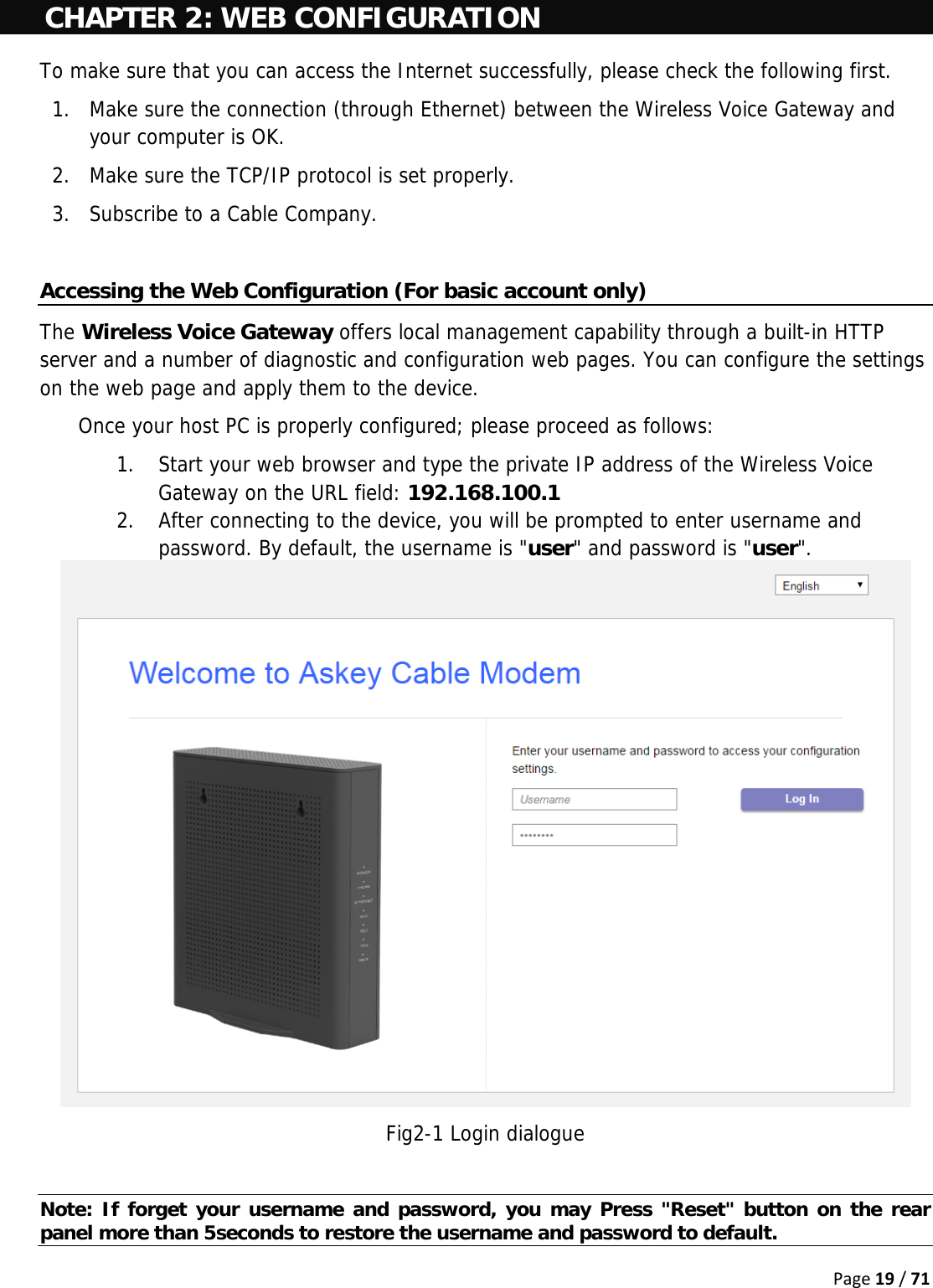 Page19/71CHAPTER 2: WEB CONFIGURATION To make sure that you can access the Internet successfully, please check the following first. 1. Make sure the connection (through Ethernet) between the Wireless Voice Gateway and your computer is OK. 2. Make sure the TCP/IP protocol is set properly. 3. Subscribe to a Cable Company.  Accessing the Web Configuration (For basic account only) The Wireless Voice Gateway offers local management capability through a built-in HTTP server and a number of diagnostic and configuration web pages. You can configure the settings on the web page and apply them to the device. Once your host PC is properly configured; please proceed as follows: 1. Start your web browser and type the private IP address of the Wireless Voice Gateway on the URL field: 192.168.100.1 2. After connecting to the device, you will be prompted to enter username and password. By default, the username is &quot;user&quot; and password is &quot;user&quot;.   Fig2-1 Login dialogue  Note: If forget your username and password, you may Press &quot;Reset&quot; button on the rear panel more than 5seconds to restore the username and password to default. 