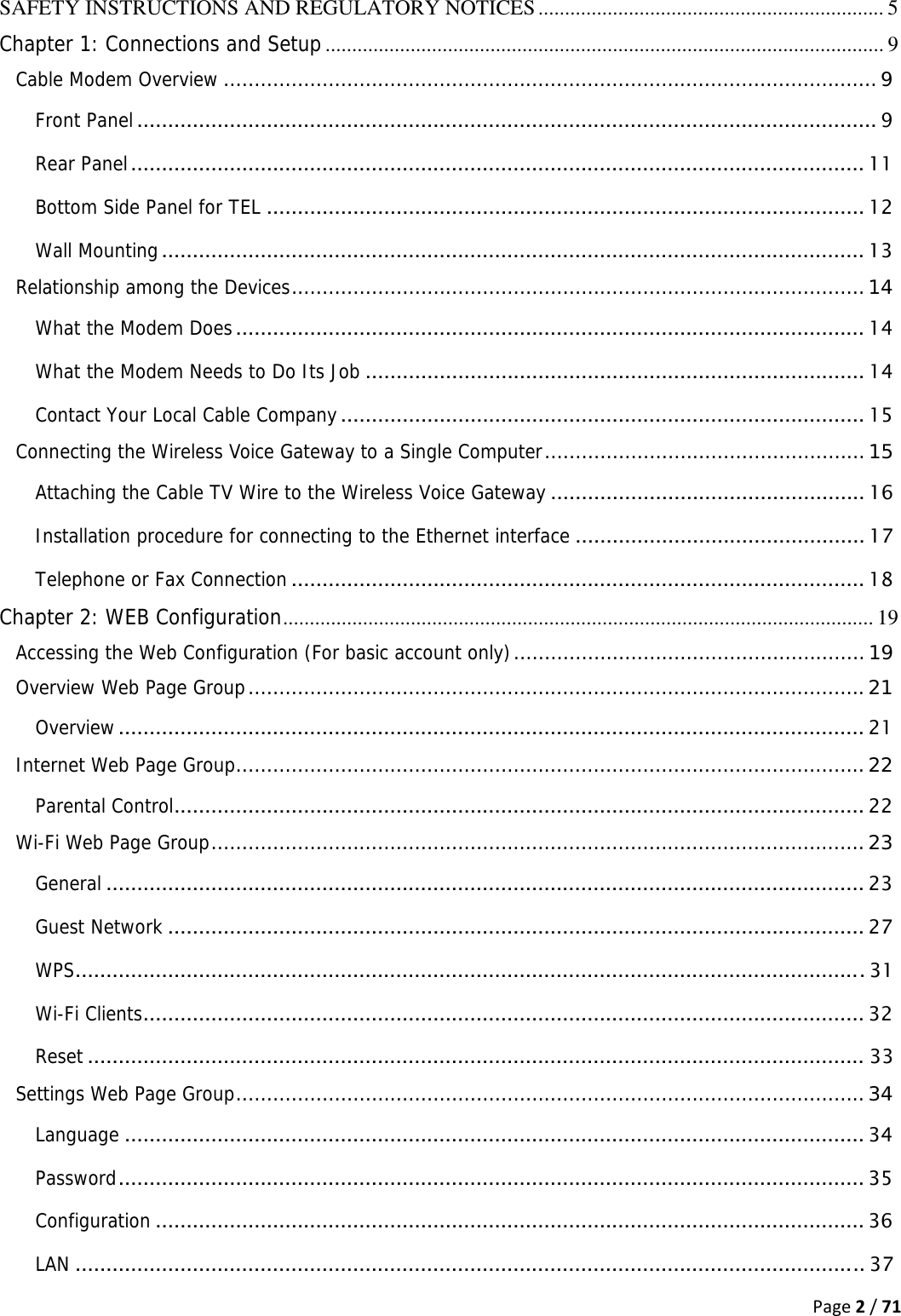 Page2/71SAFETY INSTRUCTIONS AND REGULATORY NOTICES ................................................................. 5Chapter 1: Connections and Setup ......................................................................................................... 9Cable Modem Overview .......................................................................................................... 9Front Panel ........................................................................................................................ 9Rear Panel ....................................................................................................................... 11Bottom Side Panel for TEL ................................................................................................. 12Wall Mounting .................................................................................................................. 13Relationship among the Devices ............................................................................................. 14What the Modem Does ...................................................................................................... 14What the Modem Needs to Do Its Job ................................................................................. 14Contact Your Local Cable Company ..................................................................................... 15Connecting the Wireless Voice Gateway to a Single Computer ....................................................  15Attaching the Cable TV Wire to the Wireless Voice Gateway ................................................... 16Installation procedure for connecting to the Ethernet interface ............................................... 17Telephone or Fax Connection ............................................................................................. 18Chapter 2: WEB Configuration ............................................................................................................... 19Accessing the Web Configuration (For basic account only) ......................................................... 19Overview Web Page Group .................................................................................................... 21Overview ......................................................................................................................... 21Internet Web Page Group ...................................................................................................... 22Parental Control ................................................................................................................ 22Wi-Fi Web Page Group .......................................................................................................... 23General ........................................................................................................................... 23Guest Network ................................................................................................................. 27WPS ................................................................................................................................ 31Wi-Fi Clients ..................................................................................................................... 32Reset .............................................................................................................................. 33Settings Web Page Group ...................................................................................................... 34Language ........................................................................................................................ 34Password .........................................................................................................................  35Configuration ................................................................................................................... 36LAN ................................................................................................................................ 37