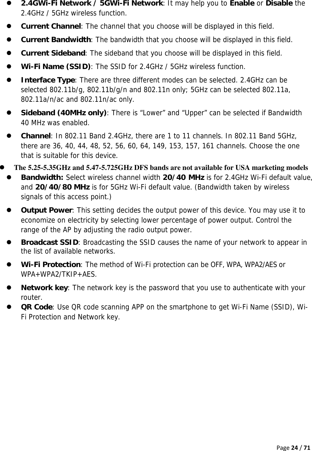 Page24/71z 2.4GWi-Fi Network / 5GWi-Fi Network: It may help you to Enable or Disable the 2.4GHz / 5GHz wireless function. z Current Channel: The channel that you choose will be displayed in this field. z Current Bandwidth: The bandwidth that you choose will be displayed in this field. z Current Sideband: The sideband that you choose will be displayed in this field. z Wi-Fi Name (SSID): The SSID for 2.4GHz / 5GHz wireless function. z Interface Type: There are three different modes can be selected. 2.4GHz can be selected 802.11b/g, 802.11b/g/n and 802.11n only; 5GHz can be selected 802.11a, 802.11a/n/ac and 802.11n/ac only. z Sideband (40MHz only): There is “Lower” and “Upper” can be selected if Bandwidth 40 MHz was enabled. z Channel: In 802.11 Band 2.4GHz, there are 1 to 11 channels. In 802.11 Band 5GHz, there are 36, 40, 44, 48, 52, 56, 60, 64, 149, 153, 157, 161 channels. Choose the one that is suitable for this device. z The 5.25-5.35GHz and 5.47-5.725GHz DFS bands are not available for USA marketing models z Bandwidth: Select wireless channel width 20/40 MHz is for 2.4GHz Wi-Fi default value, and 20/40/80 MHz is for 5GHz Wi-Fi default value. (Bandwidth taken by wireless signals of this access point.) z Output Power: This setting decides the output power of this device. You may use it to economize on electricity by selecting lower percentage of power output. Control the range of the AP by adjusting the radio output power. z Broadcast SSID: Broadcasting the SSID causes the name of your network to appear in the list of available networks. z Wi-Fi Protection: The method of Wi-Fi protection can be OFF, WPA, WPA2/AES or WPA+WPA2/TKIP+AES. z Network key: The network key is the password that you use to authenticate with your router. z QR Code: Use QR code scanning APP on the smartphone to get Wi-Fi Name (SSID), Wi-Fi Protection and Network key.    
