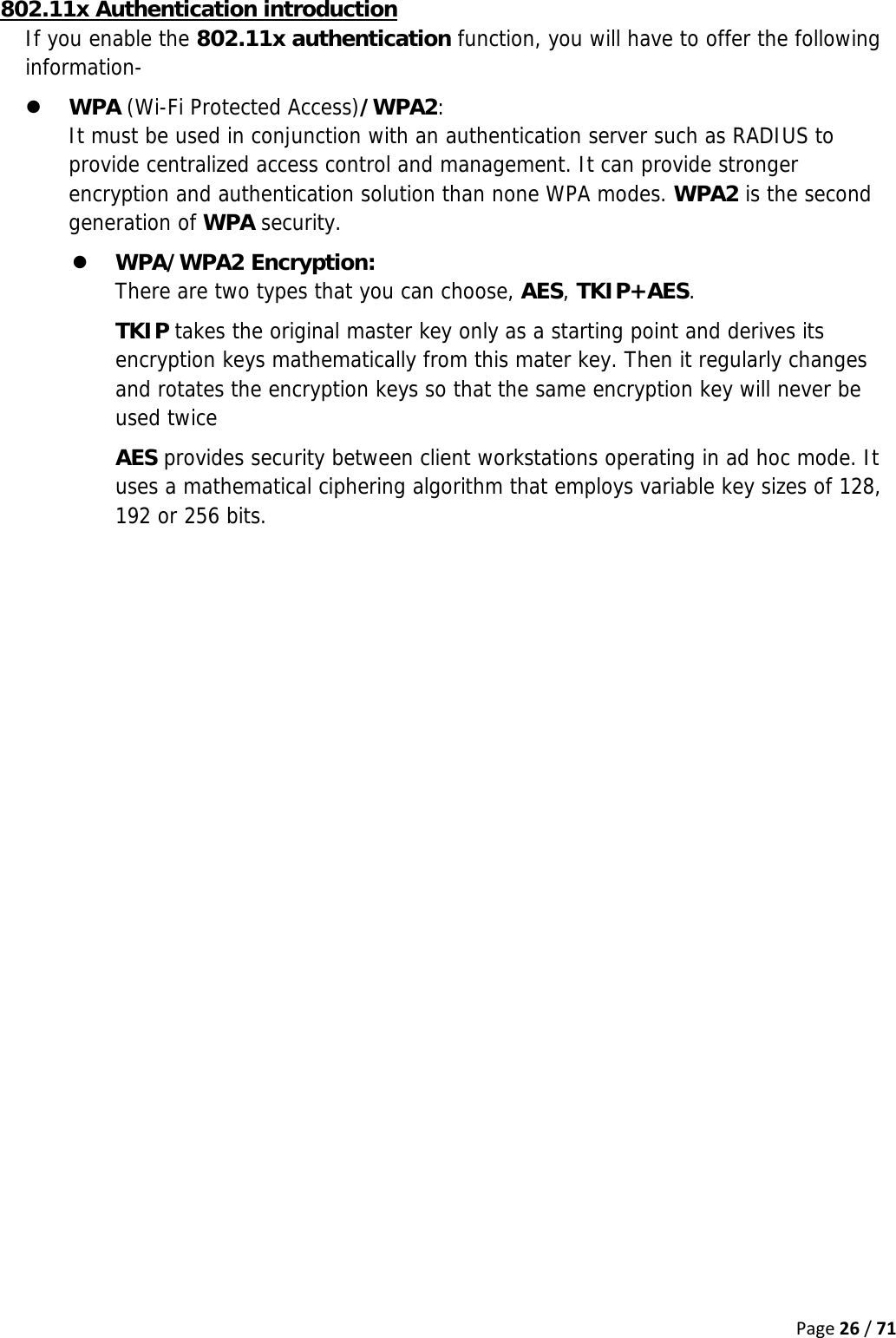 Page26/71802.11x Authentication introduction If you enable the 802.11x authentication function, you will have to offer the following information- z WPA (Wi-Fi Protected Access)/WPA2:  It must be used in conjunction with an authentication server such as RADIUS to provide centralized access control and management. It can provide stronger encryption and authentication solution than none WPA modes. WPA2 is the second generation of WPA security. z WPA/WPA2 Encryption:  There are two types that you can choose, AES, TKIP+AES. TKIP takes the original master key only as a starting point and derives its encryption keys mathematically from this mater key. Then it regularly changes and rotates the encryption keys so that the same encryption key will never be used twice AES provides security between client workstations operating in ad hoc mode. It uses a mathematical ciphering algorithm that employs variable key sizes of 128, 192 or 256 bits.   