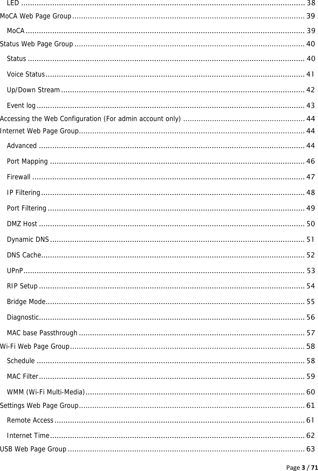 Page3/71LED ................................................................................................................................ 38MoCA Web Page Group ......................................................................................................... 39MoCA .............................................................................................................................. 39Status Web Page Group ........................................................................................................ 40Status ............................................................................................................................. 40Voice Status .....................................................................................................................  41Up/Down Stream .............................................................................................................. 42Event log ......................................................................................................................... 43Accessing the Web Configuration (For admin account only) ....................................................... 44Internet Web Page Group ...................................................................................................... 44Advanced ........................................................................................................................ 44Port Mapping ................................................................................................................... 46Firewall ........................................................................................................................... 47IP Filtering .......................................................................................................................  48Port Filtering .................................................................................................................... 49DMZ Host ........................................................................................................................ 50Dynamic DNS ................................................................................................................... 51DNS Cache....................................................................................................................... 52UPnP ............................................................................................................................... 53RIP Setup ........................................................................................................................ 54Bridge Mode ..................................................................................................................... 55Diagnostic ........................................................................................................................ 56MAC base Passthrough ...................................................................................................... 57Wi-Fi Web Page Group .......................................................................................................... 58Schedule ......................................................................................................................... 58MAC Filter ........................................................................................................................  59WMM (Wi-Fi Multi-Media) ................................................................................................... 60Settings Web Page Group ...................................................................................................... 61Remote Access ................................................................................................................. 61Internet Time ...................................................................................................................  62USB Web Page Group ........................................................................................................... 63