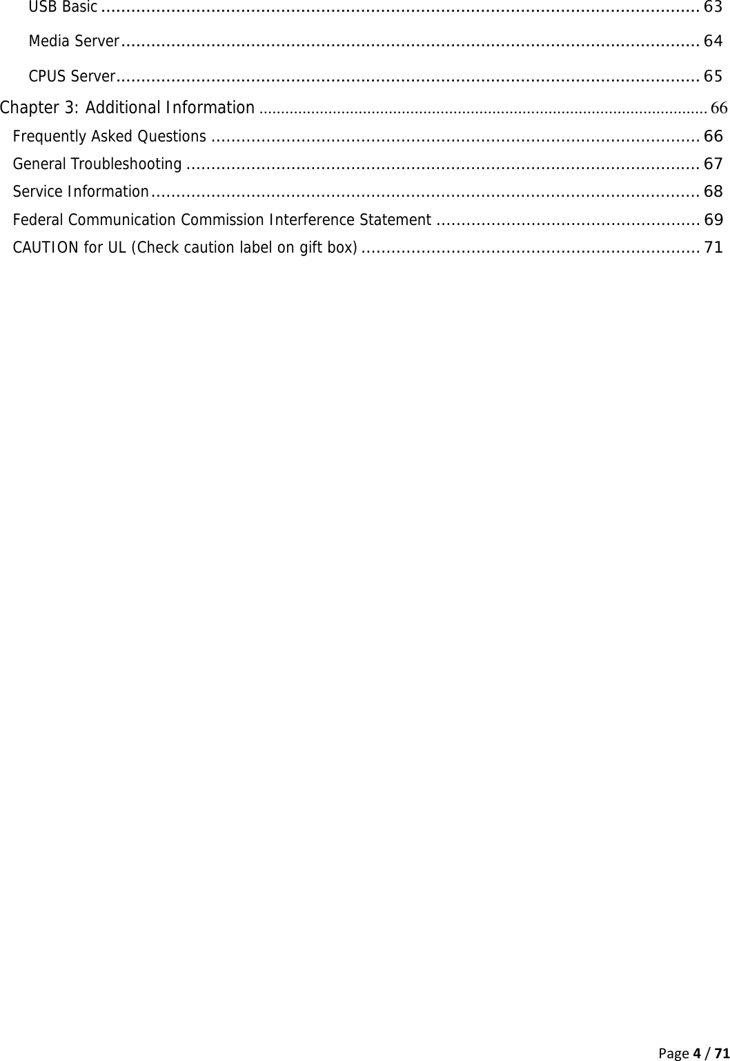 Page4/71USB Basic ........................................................................................................................ 63Media Server ....................................................................................................................  64CPUS Server ..................................................................................................................... 65Chapter 3: Additional Information ........................................................................................................ 66Frequently Asked Questions .................................................................................................. 66General Troubleshooting ....................................................................................................... 67Service Information .............................................................................................................. 68Federal Communication Commission Interference Statement ..................................................... 69CAUTION for UL (Check caution label on gift box) .................................................................... 71  