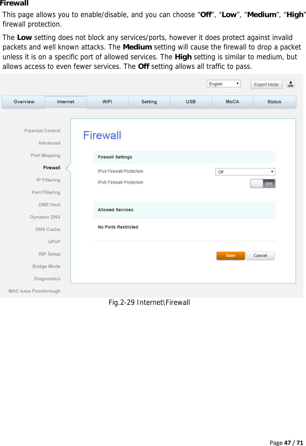 Page47/71Firewall This page allows you to enable/disable, and you can choose “Off”, “Low”, “Medium”, “High” firewall protection. The Low setting does not block any services/ports, however it does protect against invalid packets and well known attacks. The Medium setting will cause the firewall to drop a packet unless it is on a specific port of allowed services. The High setting is similar to medium, but allows access to even fewer services. The Off setting allows all traffic to pass. Fig.2-29 Internet\Firewall   