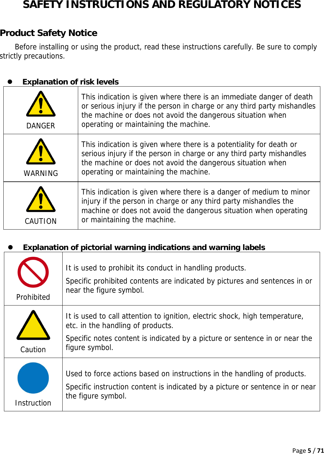 Page5/71 SAFETY INSTRUCTIONS AND REGULATORY NOTICES  Product Safety Notice Before installing or using the product, read these instructions carefully. Be sure to comply strictly precautions.  z Explanation of risk levels  DANGER This indication is given where there is an immediate danger of death or serious injury if the person in charge or any third party mishandles the machine or does not avoid the dangerous situation when operating or maintaining the machine.   WARNING This indication is given where there is a potentiality for death or serious injury if the person in charge or any third party mishandles the machine or does not avoid the dangerous situation when operating or maintaining the machine.   CAUTION This indication is given where there is a danger of medium to minor injury if the person in charge or any third party mishandles the machine or does not avoid the dangerous situation when operating or maintaining the machine.  z Explanation of pictorial warning indications and warning labels  Prohibited It is used to prohibit its conduct in handling products. Specific prohibited contents are indicated by pictures and sentences in or near the figure symbol.  Caution It is used to call attention to ignition, electric shock, high temperature, etc. in the handling of products. Specific notes content is indicated by a picture or sentence in or near the figure symbol.  Instruction Used to force actions based on instructions in the handling of products. Specific instruction content is indicated by a picture or sentence in or near the figure symbol. 