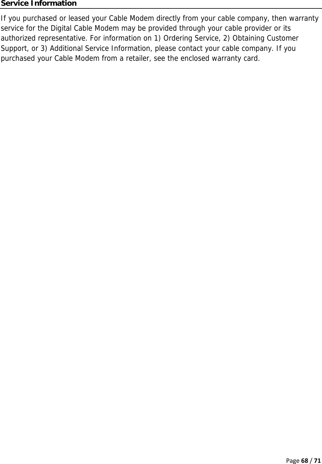 Page68/71Service Information If you purchased or leased your Cable Modem directly from your cable company, then warranty service for the Digital Cable Modem may be provided through your cable provider or its authorized representative. For information on 1) Ordering Service, 2) Obtaining Customer Support, or 3) Additional Service Information, please contact your cable company. If you purchased your Cable Modem from a retailer, see the enclosed warranty card.   
