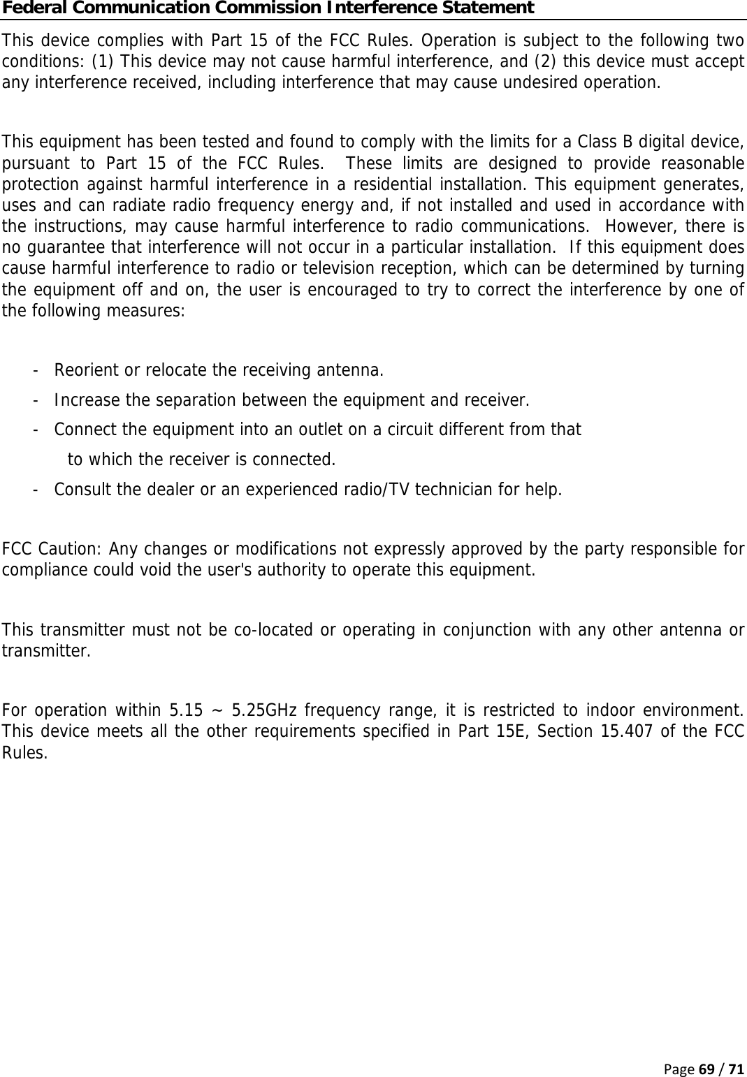 Page69/71Federal Communication Commission Interference Statement This device complies with Part 15 of the FCC Rules. Operation is subject to the following two conditions: (1) This device may not cause harmful interference, and (2) this device must accept any interference received, including interference that may cause undesired operation.  This equipment has been tested and found to comply with the limits for a Class B digital device, pursuant to Part 15 of the FCC Rules.  These limits are designed to provide reasonable protection against harmful interference in a residential installation. This equipment generates, uses and can radiate radio frequency energy and, if not installed and used in accordance with the instructions, may cause harmful interference to radio communications.  However, there is no guarantee that interference will not occur in a particular installation.  If this equipment does cause harmful interference to radio or television reception, which can be determined by turning the equipment off and on, the user is encouraged to try to correct the interference by one of the following measures:  -  Reorient or relocate the receiving antenna. -  Increase the separation between the equipment and receiver. -  Connect the equipment into an outlet on a circuit different from that to which the receiver is connected. -  Consult the dealer or an experienced radio/TV technician for help.  FCC Caution: Any changes or modifications not expressly approved by the party responsible for compliance could void the user&apos;s authority to operate this equipment.  This transmitter must not be co-located or operating in conjunction with any other antenna or transmitter.  For operation within 5.15 ~ 5.25GHz frequency range, it is restricted to indoor environment. This device meets all the other requirements specified in Part 15E, Section 15.407 of the FCC Rules.   