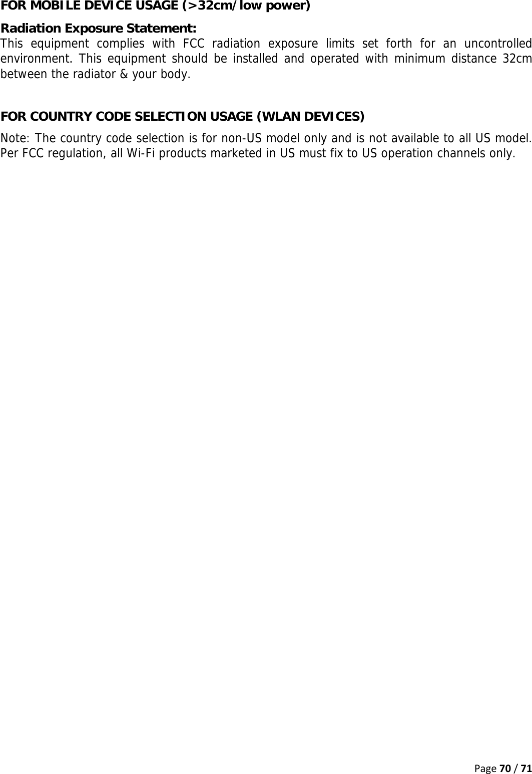 Page70/71FOR MOBILE DEVICE USAGE (&gt;32cm/low power) Radiation Exposure Statement: This equipment complies with FCC radiation exposure limits set forth for an uncontrolled environment. This equipment should be installed and operated with minimum distance 32cm between the radiator &amp; your body.  FOR COUNTRY CODE SELECTION USAGE (WLAN DEVICES) Note: The country code selection is for non-US model only and is not available to all US model. Per FCC regulation, all Wi-Fi products marketed in US must fix to US operation channels only.    