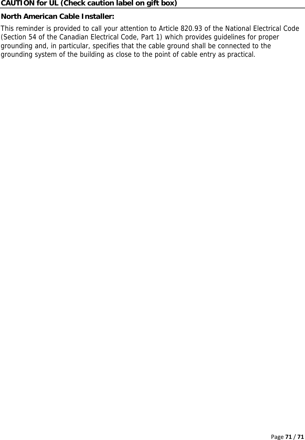 Page71/71CAUTION for UL (Check caution label on gift box) North American Cable Installer:  This reminder is provided to call your attention to Article 820.93 of the National Electrical Code (Section 54 of the Canadian Electrical Code, Part 1) which provides guidelines for proper grounding and, in particular, specifies that the cable ground shall be connected to the grounding system of the building as close to the point of cable entry as practical.   