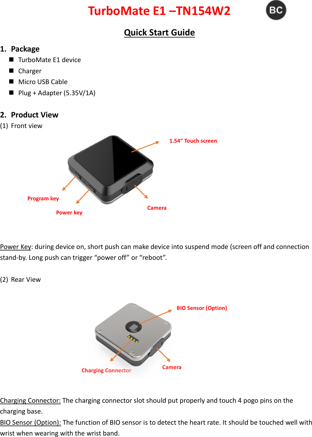 Power key Program key Camera 1.54“ Touch screen Camera Charging Connector BIO Sensor (Option) TurboMate E1 –TN154W2 Quick Start Guide 1. Package    TurboMate E1 device    Charger    Micro USB Cable    Plug + Adapter (5.35V/1A)  2. Product View (1) Front view                        Power Key: during device on, short push can make device into suspend mode (screen off and connection stand-by. Long push can trigger “power off” or “reboot”.  (2) Rear View   Charging Connector: The charging connector slot should put properly and touch 4 pogo pins on the charging base.   BIO Sensor (Option): The function of BIO sensor is to detect the heart rate. It should be touched well with wrist when wearing with the wrist band.    