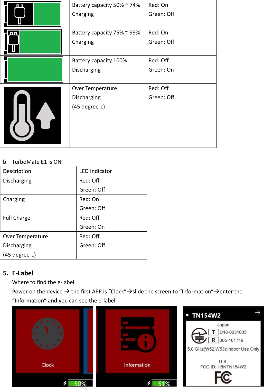  Battery capacity 50% ~ 74% Charging Red: On Green: Off  Battery capacity 75% ~ 99% Charging Red: On Green: Off  Battery capacity 100% Discharging Red: Off Green: On  Over Temperature Discharging (45 degree-c) Red: Off Green: Off  b. TurboMate E1 is ON Description  LED Indicator Discharging  Red: Off Green: Off Charging  Red: On Green: Off Full Charge  Red: Off Green: On Over Temperature Discharging (45 degree-c) Red: Off Green: Off  5. E-Label Where to find the e-label Power on the device  the first APP is “Clock”slide the screen to “Information”enter the “Information” and you can see the e-label        