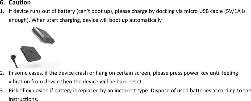 6. Caution 1. If device runs out of battery (can’t boot up), please charge by docking via micro USB cable (5V/1A is enough). When start charging, device will boot up automatically.  2. In some cases, if the device crash or hang on certain screen, please press power key until feeling vibration from device then the device will be hard-reset. 3. Risk of explosion if battery is replaced by an incorrect type. Dispose of used batteries according to the instructions.                                 