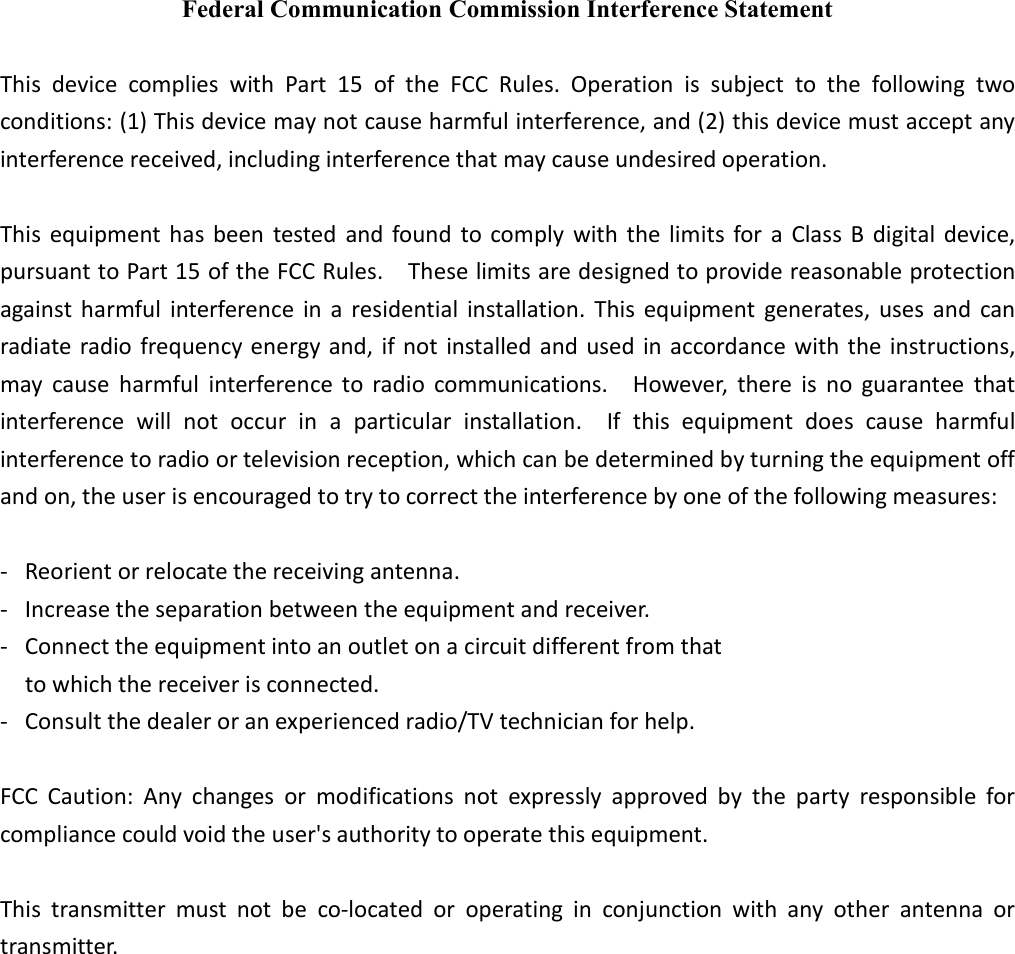 Federal Communication Commission Interference Statement  This  device  complies  with  Part  15  of  the  FCC  Rules.  Operation  is  subject  to  the  following  two conditions: (1) This device may not cause harmful interference, and (2) this device must accept any interference received, including interference that may cause undesired operation.  This  equipment has been tested  and found to comply  with the limits for a Class B digital device, pursuant to Part 15 of the FCC Rules.    These limits are designed to provide reasonable protection against harmful  interference in  a residential installation. This  equipment  generates, uses and  can radiate radio frequency energy and, if not installed and used in accordance with the instructions, may cause  harmful  interference  to  radio  communications.    However,  there  is  no  guarantee  that interference  will  not  occur  in  a  particular  installation.    If  this  equipment  does  cause  harmful interference to radio or television reception, which can be determined by turning the equipment off and on, the user is encouraged to try to correct the interference by one of the following measures:  -  Reorient or relocate the receiving antenna. -  Increase the separation between the equipment and receiver. -  Connect the equipment into an outlet on a circuit different from that to which the receiver is connected. -  Consult the dealer or an experienced radio/TV technician for help.  FCC  Caution:  Any  changes  or  modifications  not  expressly  approved  by  the  party  responsible  for compliance could void the user&apos;s authority to operate this equipment.  This  transmitter  must  not  be  co-located  or  operating  in  conjunction  with  any  other  antenna  or transmitter.                 