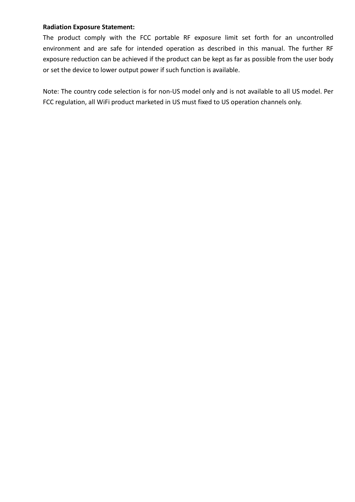 Radiation Exposure Statement: The  product  comply  with  the  FCC  portable  RF  exposure  limit  set  forth  for  an  uncontrolled environment  and  are  safe  for  intended  operation  as  described  in  this  manual.  The  further  RF exposure reduction can be achieved if the product can be kept as far as possible from the user body or set the device to lower output power if such function is available.  Note: The country code selection is for non-US model only and is not available to all US model. Per FCC regulation, all WiFi product marketed in US must fixed to US operation channels only.   