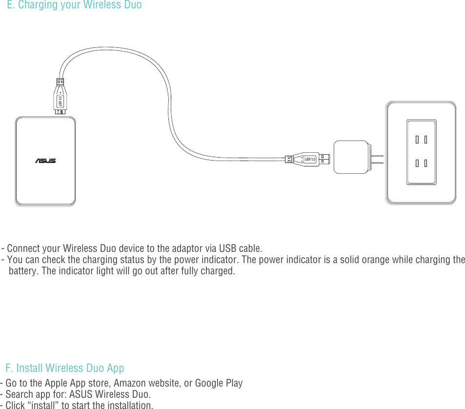 - 05 -E. Charging your Wireless Duo - Connect your Wireless Duo device to the adaptor via USB cable. - You can check the charging status by the power indicator. The power indicator is a solid orange while charging the    battery. The indicator light will go out after fully charged.F. Install Wireless Duo App - Go to the Apple App store, Amazon website, or Google Play- Search app for: ASUS Wireless Duo.- Click “install” to start the installation.                                         