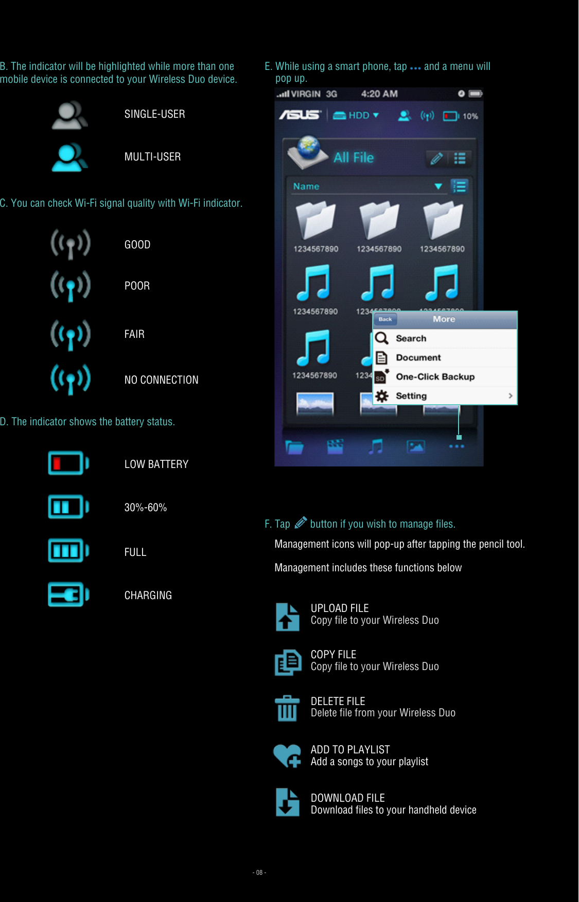D. The indicator shows the battery status.E. While using a smart phone, tap and a menu will     pop up.F. Tap   button if you wish to manage files. - 08 -LOW BATTERY 30%-60%FULLCHARGINGB. The indicator will be highlighted while more than one mobile device is connected to your Wireless Duo device.C. You can check Wi-Fi signal quality with Wi-Fi indicator.Management icons will pop-up after tapping the pencil tool.Management includes these functions belowCOPY FILECopy file to your Wireless DuoDELETE FILEDelete file from your Wireless DuoADD TO PLAYLISTAdd a songs to your playlistDOWNLOAD FILEDownload files to your handheld deviceUPLOAD FILECopy file to your Wireless DuoSINGLE-USERMULTI-USERNO CONNECTIONPOORFAIRGOOD