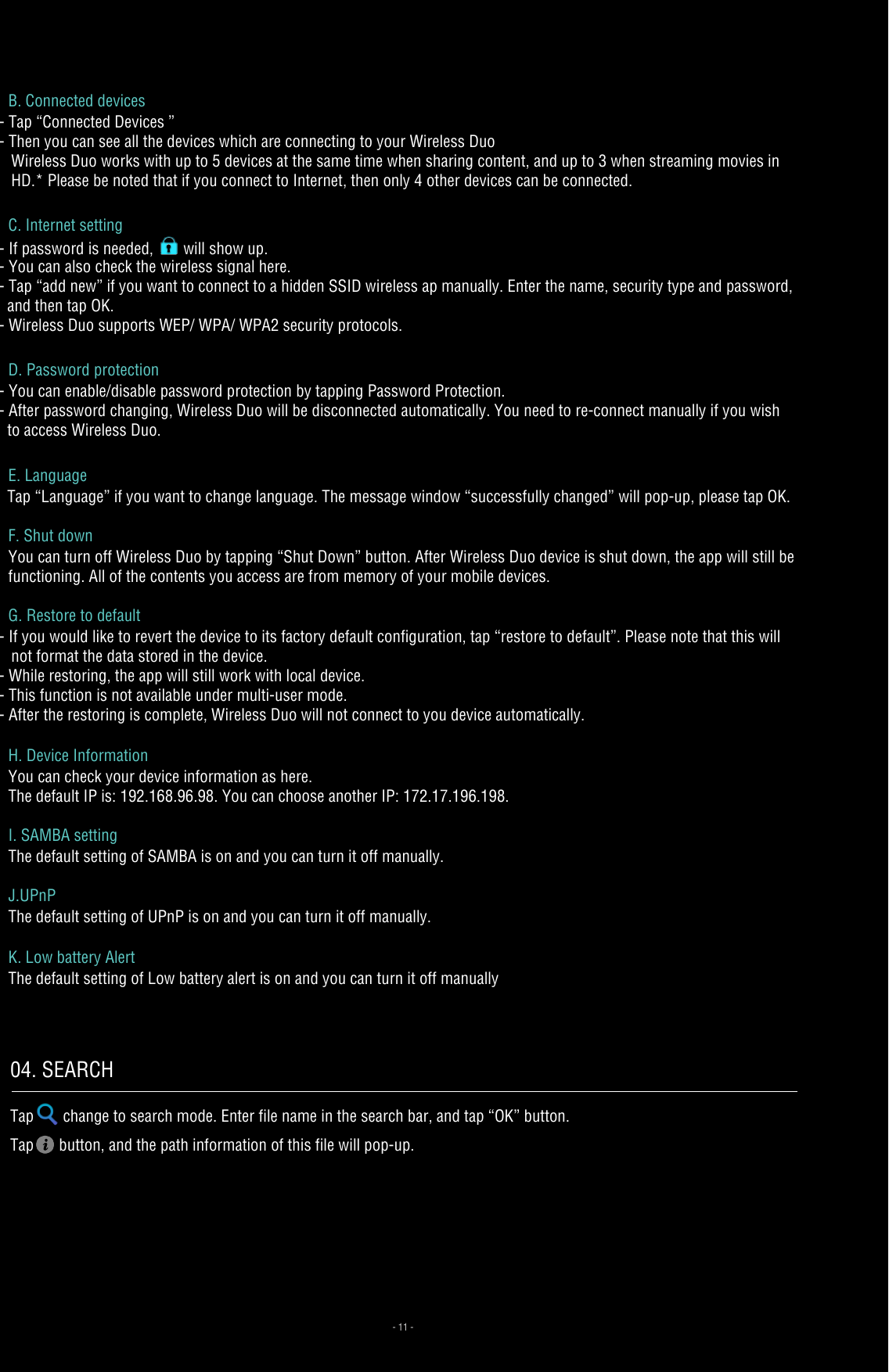 - 11 -B. Connected devices- Tap “Connected Devices ”- Then you can see all the devices which are connecting to your Wireless Duo   Wireless Duo works with up to 5 devices at the same time when sharing content, and up to 3 when streaming movies in    HD.* Please be noted that if you connect to Internet, then only 4 other devices can be connected.C. Internet setting- If password is needed,   will show up.- You can also check the wireless signal here.- Tap “add new” if you want to connect to a hidden SSID wireless ap manually. Enter the name, security type and password,   and then tap OK. - Wireless Duo supports WEP/ WPA/ WPA2 security protocols.D. Password protection- You can enable/disable password protection by tapping Password Protection. - After password changing, Wireless Duo will be disconnected automatically. You need to re-connect manually if you wish   to access Wireless Duo.E. Language   Tap “Language” if you want to change language. The message window “successfully changed” will pop-up, please tap OK.F. Shut down You can turn off Wireless Duo by tapping “Shut Down” button. After Wireless Duo device is shut down, the app will still be functioning. All of the contents you access are from memory of your mobile devices.G. Restore to default- If you would like to revert the device to its factory default configuration, tap “restore to default”. Please note that this will    not format the data stored in the device.- While restoring, the app will still work with local device.- This function is not available under multi-user mode.- After the restoring is complete, Wireless Duo will not connect to you device automatically.H. Device InformationYou can check your device information as here.The default IP is: 192.168.96.98. You can choose another IP: 172.17.196.198.I. SAMBA settingThe default setting of SAMBA is on and you can turn it off manually.J.UPnPThe default setting of UPnP is on and you can turn it off manually.K. Low battery AlertThe default setting of Low battery alert is on and you can turn it off manually04. SEARCHTap change to search mode. Enter file name in the search bar, and tap “OK” button.Tap  button, and the path information of this file will pop-up. 