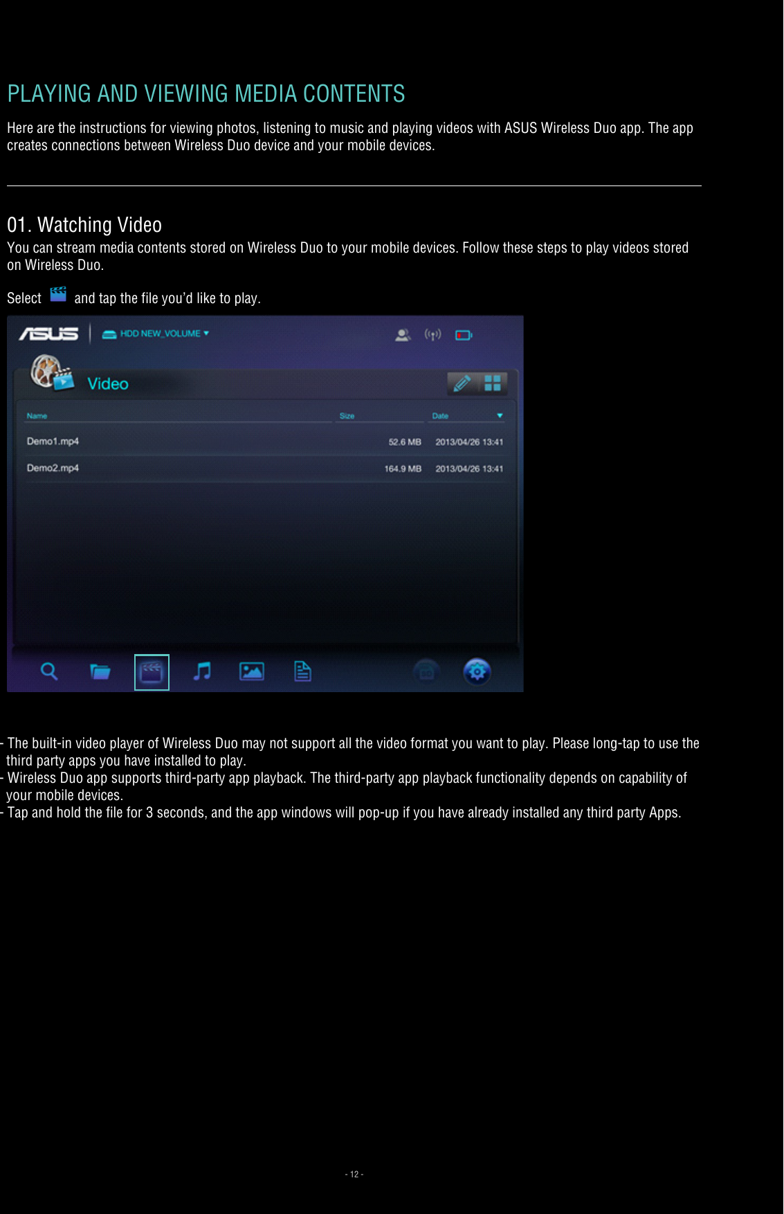 - 12 -PLAYING AND VIEWING MEDIA CONTENTS Here are the instructions for viewing photos, listening to music and playing videos with ASUS Wireless Duo app. The app creates connections between Wireless Duo device and your mobile devices. 01. Watching VideoYou can stream media contents stored on Wireless Duo to your mobile devices. Follow these steps to play videos stored on Wireless Duo.Select and tap the file you’d like to play.- The built-in video player of Wireless Duo may not support all the video format you want to play. Please long-tap to use the   third party apps you have installed to play.- Wireless Duo app supports third-party app playback. The third-party app playback functionality depends on capability of    your mobile devices. - Tap and hold the file for 3 seconds, and the app windows will pop-up if you have already installed any third party Apps.