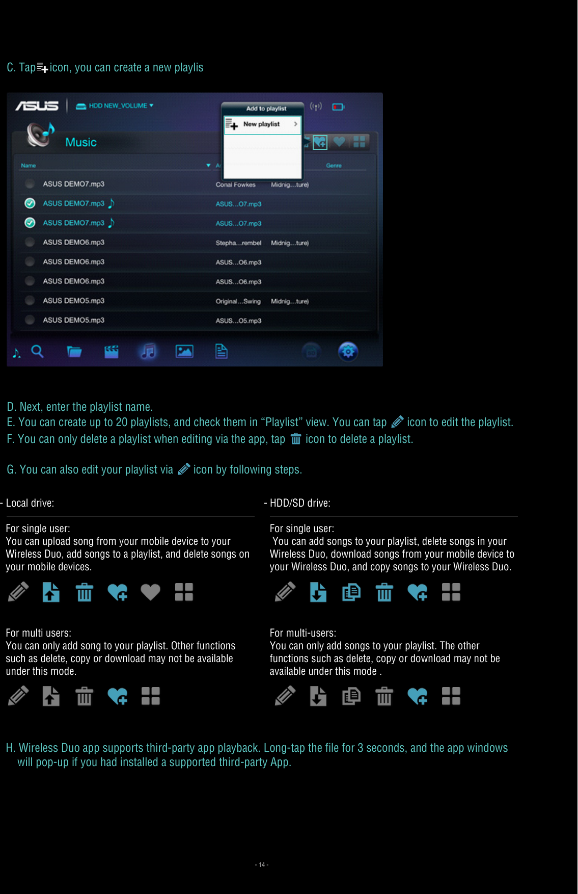 C. Tap icon, you can create a new playlisD. Next, enter the playlist name.E. You can create up to 20 playlists, and check them in “Playlist” view. You can tap   icon to edit the playlist. F. You can only delete a playlist when editing via the app, tap   icon to delete a playlist.G. You can also edit your playlist via   icon by following steps.- Local drive: For single user:You can upload song from your mobile device to your Wireless Duo, add songs to a playlist, and delete songs on your mobile devices.For multi users:You can only add song to your playlist. Other functions such as delete, copy or download may not be available under this mode.- HDD/SD drive:For single user: You can add songs to your playlist, delete songs in your Wireless Duo, download songs from your mobile device to your Wireless Duo, and copy songs to your Wireless Duo.For multi-users:You can only add songs to your playlist. The other functions such as delete, copy or download may not be available under this mode .H. Wireless Duo app supports third-party app playback. Long-tap the file for 3 seconds, and the app windows     will pop-up if you had installed a supported third-party App.- 14 -