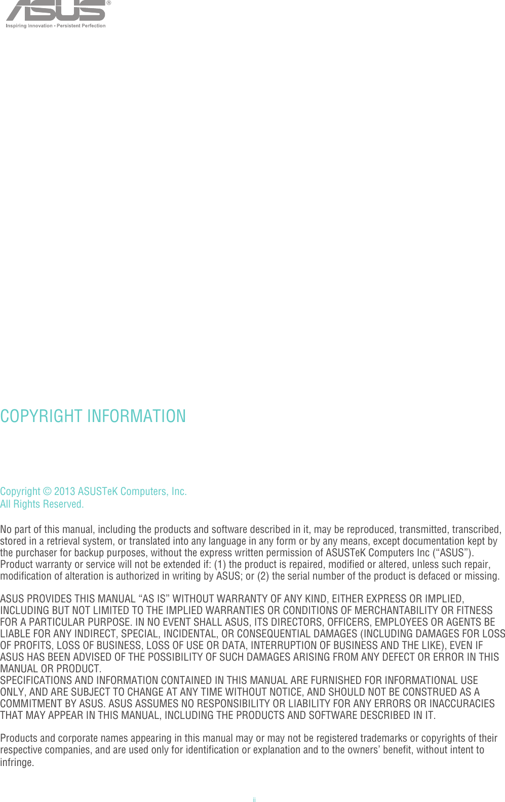 iiCopyright © 2013 ASUSTeK Computers, Inc. All Rights Reserved.No part of this manual, including the products and software described in it, may be reproduced, transmitted, transcribed, stored in a retrieval system, or translated into any language in any form or by any means, except documentation kept by the purchaser for backup purposes, without the express written permission of ASUSTeK Computers Inc (“ASUS”).Product warranty or service will not be extended if: (1) the product is repaired, modified or altered, unless such repair, modification of alteration is authorized in writing by ASUS; or (2) the serial number of the product is defaced or missing.ASUS PROVIDES THIS MANUAL “AS IS” WITHOUT WARRANTY OF ANY KIND, EITHER EXPRESS OR IMPLIED, INCLUDING BUT NOT LIMITED TO THE IMPLIED WARRANTIES OR CONDITIONS OF MERCHANTABILITY OR FITNESS FOR A PARTICULAR PURPOSE. IN NO EVENT SHALL ASUS, ITS DIRECTORS, OFFICERS, EMPLOYEES OR AGENTS BE LIABLE FOR ANY INDIRECT, SPECIAL, INCIDENTAL, OR CONSEQUENTIAL DAMAGES (INCLUDING DAMAGES FOR LOSS OF PROFITS, LOSS OF BUSINESS, LOSS OF USE OR DATA, INTERRUPTION OF BUSINESS AND THE LIKE), EVEN IF ASUS HAS BEEN ADVISED OF THE POSSIBILITY OF SUCH DAMAGES ARISING FROM ANY DEFECT OR ERROR IN THIS MANUAL OR PRODUCT.SPECIFICATIONS AND INFORMATION CONTAINED IN THIS MANUAL ARE FURNISHED FOR INFORMATIONAL USE ONLY, AND ARE SUBJECT TO CHANGE AT ANY TIME WITHOUT NOTICE, AND SHOULD NOT BE CONSTRUED AS A COMMITMENT BY ASUS. ASUS ASSUMES NO RESPONSIBILITY OR LIABILITY FOR ANY ERRORS OR INACCURACIES THAT MAY APPEAR IN THIS MANUAL, INCLUDING THE PRODUCTS AND SOFTWARE DESCRIBED IN IT.Products and corporate names appearing in this manual may or may not be registered trademarks or copyrights of their respective companies, and are used only for identification or explanation and to the owners’ benefit, without intent to infringe.  COPYRIGHT INFORMATION