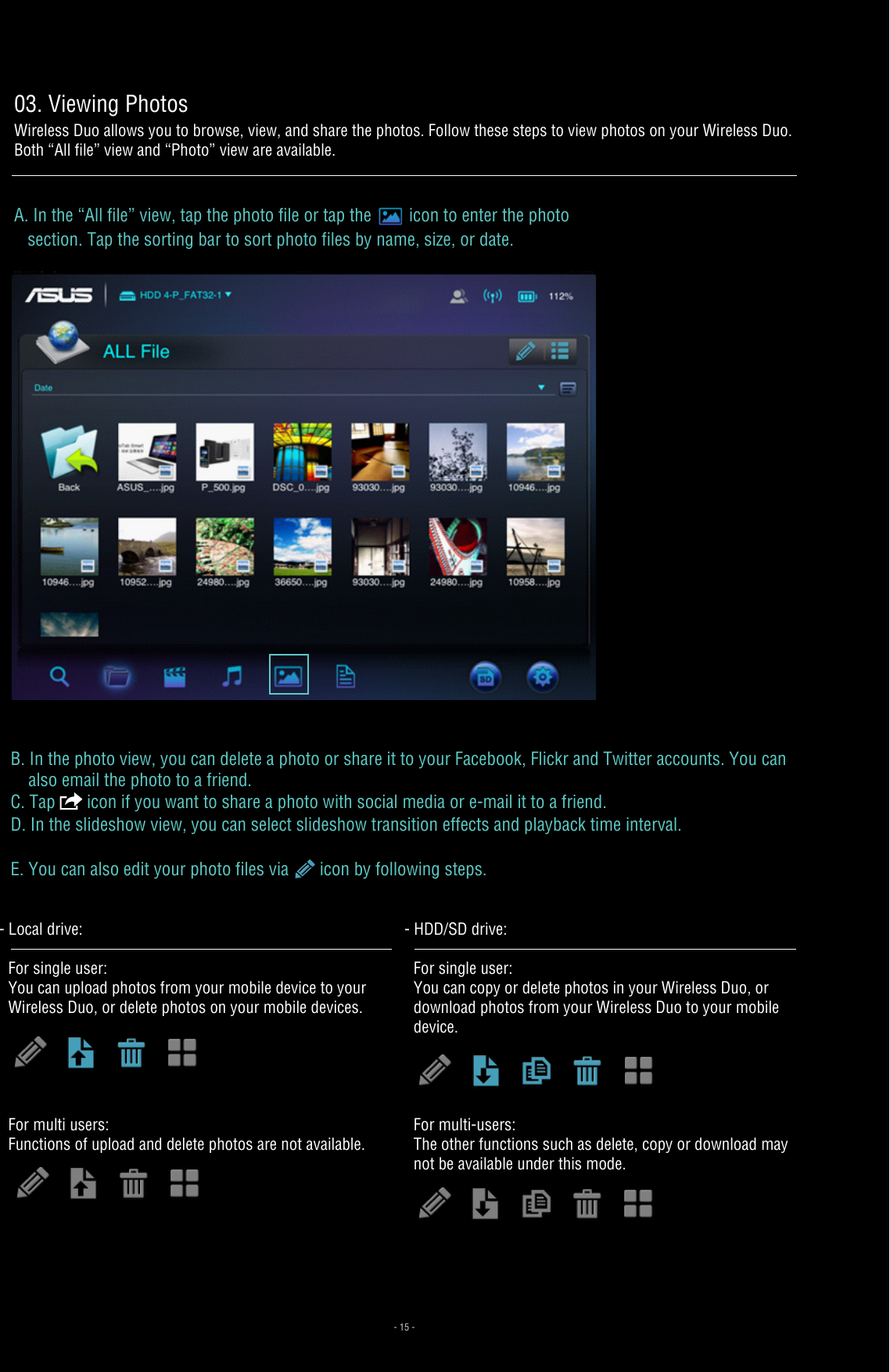 B. In the photo view, you can delete a photo or share it to your Facebook, Flickr and Twitter accounts. You can     also email the photo to a friend. C. Tap   icon if you want to share a photo with social media or e-mail it to a friend.D. In the slideshow view, you can select slideshow transition effects and playback time interval. E. You can also edit your photo files via   icon by following steps.For multi users:   Functions of upload and delete photos are not available.- Local drive: For single user: You can upload photos from your mobile device to your Wireless Duo, or delete photos on your mobile devices.For multi-users: The other functions such as delete, copy or download may not be available under this mode.- HDD/SD drive:For single user: You can copy or delete photos in your Wireless Duo, or download photos from your Wireless Duo to your mobile device.- 15 -03. Viewing PhotosWireless Duo allows you to browse, view, and share the photos. Follow these steps to view photos on your Wireless Duo. Both “All file” view and “Photo” view are available.A. In the “All file” view, tap the photo file or tap the icon to enter the photo    section. Tap the sorting bar to sort photo files by name, size, or date. 