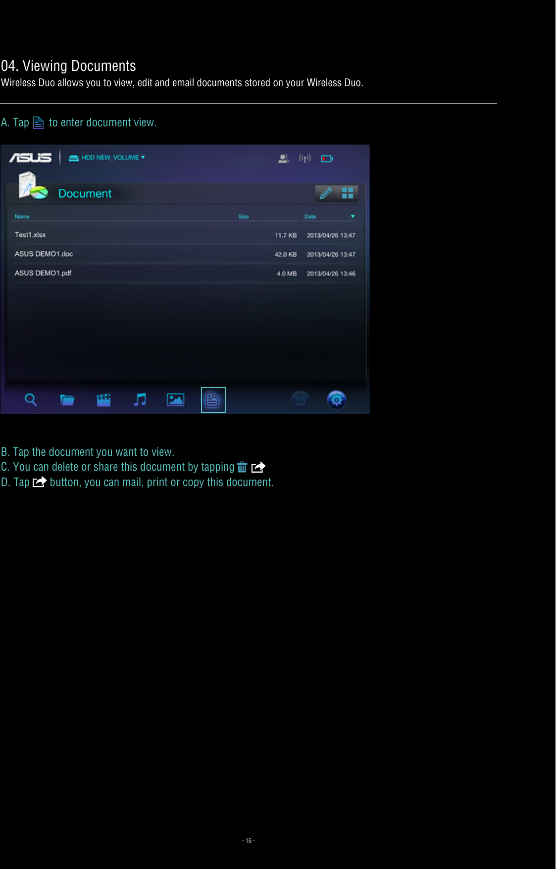 04. Viewing DocumentsWireless Duo allows you to view, edit and email documents stored on your Wireless Duo. A. Tap  to enter document view.B. Tap the document you want to view.C. You can delete or share this document by tapping     D. Tap   button, you can mail, print or copy this document.  - 16 -