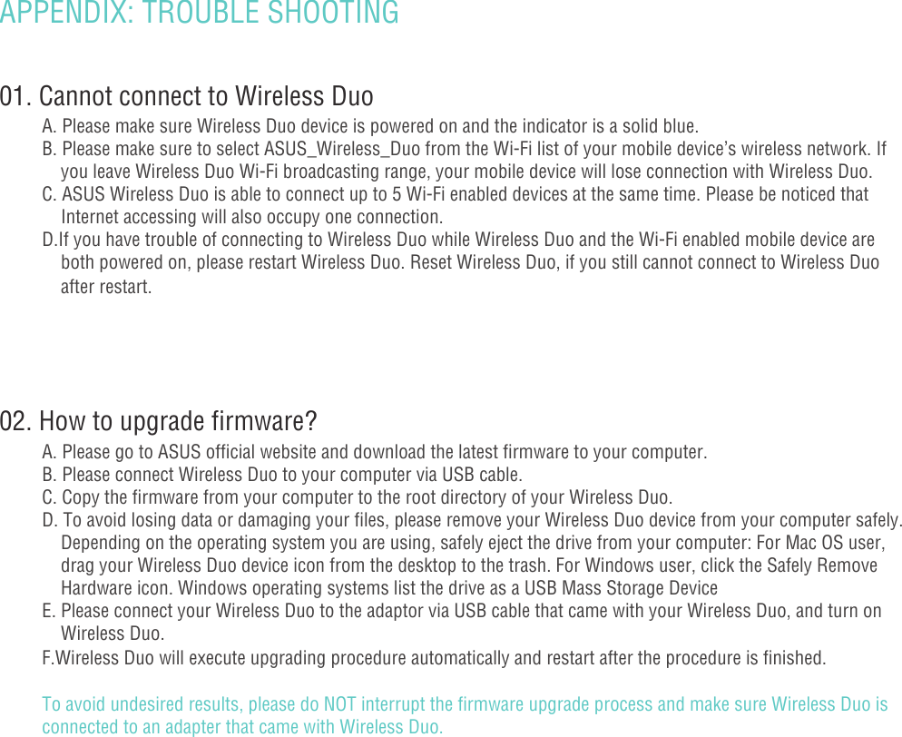 APPENDIX: TROUBLE SHOOTING 01. Cannot connect to Wireless DuoA. Please make sure Wireless Duo device is powered on and the indicator is a solid blue.B. Please make sure to select ASUS_Wireless_Duo from the Wi-Fi list of your mobile device’s wireless network. If      you leave Wireless Duo Wi-Fi broadcasting range, your mobile device will lose connection with Wireless Duo. C. ASUS Wireless Duo is able to connect up to 5 Wi-Fi enabled devices at the same time. Please be noticed that        Internet accessing will also occupy one connection. D.If you have trouble of connecting to Wireless Duo while Wireless Duo and the Wi-Fi enabled mobile device are        both powered on, please restart Wireless Duo. Reset Wireless Duo, if you still cannot connect to Wireless Duo      after restart. 02. How to upgrade firmware?A. Please go to ASUS official website and download the latest firmware to your computer.B. Please connect Wireless Duo to your computer via USB cable.C. Copy the firmware from your computer to the root directory of your Wireless Duo.D. To avoid losing data or damaging your files, please remove your Wireless Duo device from your computer safely.      Depending on the operating system you are using, safely eject the drive from your computer: For Mac OS user,       drag your Wireless Duo device icon from the desktop to the trash. For Windows user, click the Safely Remove      Hardware icon. Windows operating systems list the drive as a USB Mass Storage DeviceE. Please connect your Wireless Duo to the adaptor via USB cable that came with your Wireless Duo, and turn on     Wireless Duo.F.Wireless Duo will execute upgrading procedure automatically and restart after the procedure is finished.To avoid undesired results, please do NOT interrupt the firmware upgrade process and make sure Wireless Duo is connected to an adapter that came with Wireless Duo.- 17 -