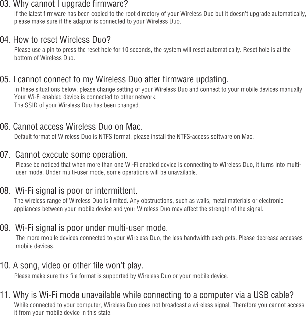 03. Why cannot I upgrade firmware?If the latest firmware has been copied to the root directory of your Wireless Duo but it doesn’t upgrade automatically, please make sure if the adaptor is connected to your Wireless Duo.04. How to reset Wireless Duo?Please use a pin to press the reset hole for 10 seconds, the system will reset automatically. Reset hole is at the bottom of Wireless Duo.05. I cannot connect to my Wireless Duo after firmware updating.In these situations below, please change setting of your Wireless Duo and connect to your mobile devices manually:Your Wi-Fi enabled device is connected to other network.The SSID of your Wireless Duo has been changed.06. Cannot access Wireless Duo on Mac.Default format of Wireless Duo is NTFS format, please install the NTFS-access software on Mac.07.  Cannot execute some operation. Please be noticed that when more than one Wi-Fi enabled device is connecting to Wireless Duo, it turns into multi-   user mode. Under multi-user mode, some operations will be unavailable.08.  Wi-Fi signal is poor or intermittent.The wireless range of Wireless Duo is limited. Any obstructions, such as walls, metal materials or electronic appliances between your mobile device and your Wireless Duo may affect the strength of the signal.09.  Wi-Fi signal is poor under multi-user mode. The more mobile devices connected to your Wireless Duo, the less bandwidth each gets. Please decrease accesses    mobile devices.10. A song, video or other file won’t play.Please make sure this file format is supported by Wireless Duo or your mobile device.11. Why is Wi-Fi mode unavailable while connecting to a computer via a USB cable?While connected to your computer, Wireless Duo does not broadcast a wireless signal. Therefore you cannot access it from your mobile device in this state.- 18 -