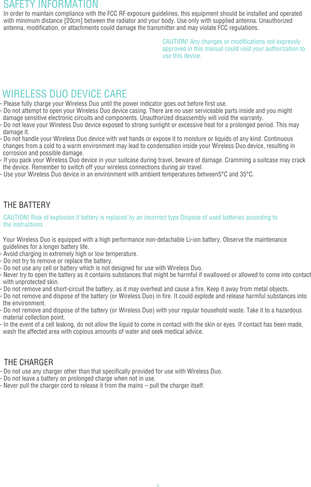 iiiSAFETY INFORMATIONIn order to maintain compliance with the FCC RF exposure guidelines, this equipment should be installed and operated with minimum distance [20cm] between the radiator and your body. Use only with supplied antenna. Unauthorized antenna, modification, or attachments could damage the transmitter and may violate FCC regulations.CAUTION! Any changes or modifications not expressly approved in this manual could void your authorization to use this device. WIRELESS DUO DEVICE CARE- Please fully charge your Wireless Duo until the power indicator goes out before first use.- Do not attempt to open your Wireless Duo device casing. There are no user serviceable parts inside and you might   damage sensitive electronic circuits and components. Unauthorized disassembly will void the warranty.- Do not leave your Wireless Duo device exposed to strong sunlight or excessive heat for a prolonged period. This may   damage it.- Do not handle your Wireless Duo device with wet hands or expose it to moisture or liquids of any kind. Continuous   changes from a cold to a warm environment may lead to condensation inside your Wireless Duo device, resulting in   corrosion and possible damage.- If you pack your Wireless Duo device in your suitcase during travel, beware of damage. Cramming a suitcase may crack   the device. Remember to switch off your wireless connections during air travel.- Use your Wireless Duo device in an environment with ambient temperatures between5°C and 35°C.THE BATTERY  Your Wireless Duo is equipped with a high performance non-detachable Li-ion battery. Observe the maintenance   guidelines for a longer battery life.- Avoid charging in extremely high or low temperature.- Do not try to remove or replace the battery.- Do not use any cell or battery which is not designed for use with Wireless Duo.- Never try to open the battery as it contains substances that might be harmful if swallowed or allowed to come into contact   with unprotected skin.- Do not remove and short-circuit the battery, as it may overheat and cause a fire. Keep it away from metal objects. - Do not remove and dispose of the battery (or Wireless Duo) in fire. It could explode and release harmful substances into   the environment. - Do not remove and dispose of the battery (or Wireless Duo) with your regular household waste. Take it to a hazardous   material collection point. - In the event of a cell leaking, do not allow the liquid to come in contact with the skin or eyes. If contact has been made,   wash the affected area with copious amounts of water and seek medical advice.CAUTION! Risk of explosion if battery is replaced by an incorrect type Dispose of used batteries according to the instructions  THE CHARGER - Do not use any charger other than that specifically provided for use with Wireless Duo.- Do not leave a battery on prolonged charge when not in use.- Never pull the charger cord to release it from the mains – pull the charger itself.