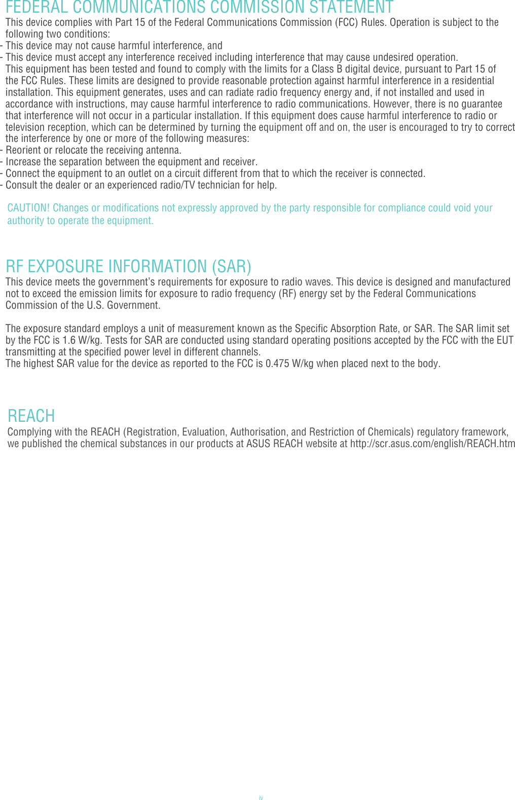 ivFEDERAL COMMUNICATIONS COMMISSION STATEMENTThis device complies with Part 15 of the Federal Communications Commission (FCC) Rules. Operation is subject to the following two conditions:- This device may not cause harmful interference, and- This device must accept any interference received including interference that may cause undesired operation. This equipment has been tested and found to comply with the limits for a Class B digital device, pursuant to Part 15 of the FCC Rules. These limits are designed to provide reasonable protection against harmful interference in a residential installation. This equipment generates, uses and can radiate radio frequency energy and, if not installed and used in accordance with instructions, may cause harmful interference to radio communications. However, there is no guarantee that interference will not occur in a particular installation. If this equipment does cause harmful interference to radio or television reception, which can be determined by turning the equipment off and on, the user is encouraged to try to correct the interference by one or more of the following measures:- Reorient or relocate the receiving antenna.- Increase the separation between the equipment and receiver.- Connect the equipment to an outlet on a circuit different from that to which the receiver is connected.- Consult the dealer or an experienced radio/TV technician for help.RF EXPOSURE INFORMATION (SAR)This device meets the government’s requirements for exposure to radio waves. This device is designed and manufactured not to exceed the emission limits for exposure to radio frequency (RF) energy set by the Federal Communications Commission of the U.S. Government. The exposure standard employs a unit of measurement known as the Specific Absorption Rate, or SAR. The SAR limit set by the FCC is 1.6 W/kg. Tests for SAR are conducted using standard operating positions accepted by the FCC with the EUT transmitting at the specified power level in different channels.The highest SAR value for the device as reported to the FCC is 0.475 W/kg when placed next to the body.REACHComplying with the REACH (Registration, Evaluation, Authorisation, and Restriction of Chemicals) regulatory framework, we published the chemical substances in our products at ASUS REACH website at http://scr.asus.com/english/REACH.htmCAUTION! Changes or modifications not expressly approved by the party responsible for compliance could void your authority to operate the equipment.