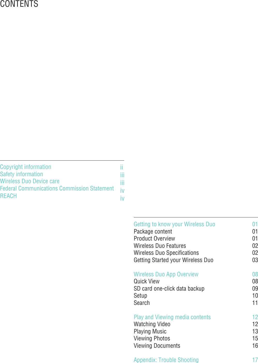 CONTENTSGetting to know your Wireless DuoPackage contentProduct OverviewWireless Duo FeaturesWireless Duo SpecificationsGetting Started your Wireless DuoWireless Duo App OverviewQuick ViewSD card one-click data backup SetupSearchPlay and Viewing media contentsWatching Video Playing Music Viewing Photos Viewing Documents Appendix: Trouble Shooting 0101010202030808091011121213151617iiiiiiiiivivCopyright information Safety informationWireless Duo Device careFederal Communications Commission Statement REACH