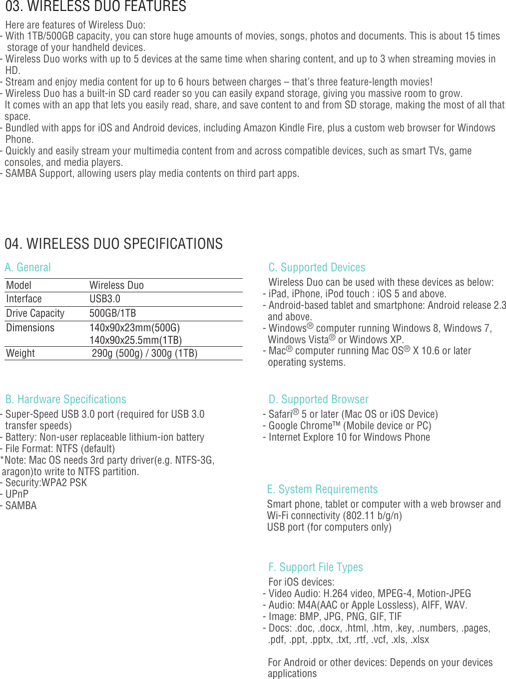 - 02 -04. WIRELESS DUO SPECIFICATIONSA. General03. WIRELESS DUO FEATURESHere are features of Wireless Duo:- With 1TB/500GB capacity, you can store huge amounts of movies, songs, photos and documents. This is about 15 times    storage of your handheld devices. - Wireless Duo works with up to 5 devices at the same time when sharing content, and up to 3 when streaming movies in HD.- Stream and enjoy media content for up to 6 hours between charges – that’s three feature-length movies!- Wireless Duo has a built-in SD card reader so you can easily expand storage, giving you massive room to grow.   It comes with an app that lets you easily read, share, and save content to and from SD storage, making the most of all that   space.- Bundled with apps for iOS and Android devices, including Amazon Kindle Fire, plus a custom web browser for Windows Phone.- Quickly and easily stream your multimedia content from and across compatible devices, such as smart TVs, game   consoles, and media players.- SAMBA Support, allowing users play media contents on third part apps.B. Hardware Specifications - Super-Speed USB 3.0 port (required for USB 3.0 transfer speeds) - Battery: Non-user replaceable lithium-ion battery- File Format: NTFS (default)  *Note: Mac OS needs 3rd party driver(e.g. NTFS-3G,  aragon)to write to NTFS partition. - Security:WPA2 PSK- UPnP- SAMBA                                                                                                        Model         Wireless DuoInterface USB3.0Drive Capacity  500GB/1TBDimensions 140x90x23mm(500G)140x90x25.5mm(1TB)Weight  290g (500g) / 300g (1TB) C. Supported Devices  Wireless Duo can be used with these devices as below:- iPad, iPhone, iPod touch : iOS 5 and above.- Android-based tablet and smartphone: Android release 2.3   and above.- Windows® computer running Windows 8, Windows 7,   Windows Vista® or Windows XP.- Mac® computer running Mac OS® X 10.6 or later   operating systems.                                                                                                        E. System RequirementsSmart phone, tablet or computer with a web browser and Wi-Fi connectivity (802.11 b/g/n) USB port (for computers only)F. Support File Types  For iOS devices:- Video Audio: H.264 video, MPEG-4, Motion-JPEG- Audio: M4A(AAC or Apple Lossless), AIFF, WAV.- Image: BMP, JPG, PNG, GIF, TIF- Docs: .doc, .docx, .html, .htm, .key, .numbers, .pages,   .pdf, .ppt, .pptx, .txt, .rtf, .vcf, .xls, .xlsx    For Android or other devices: Depends on your devices   applications                                                      D. Supported Browser- Safari® 5 or later (Mac OS or iOS Device)- Google Chrome™ (Mobile device or PC)- Internet Explore 10 for Windows Phone