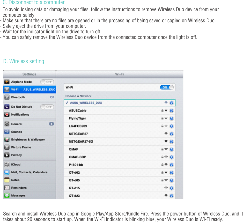 - 04 -C. Disconnect to a computerTo avoid losing data or damaging your files, follow the instructions to remove Wireless Duo device from your computer safely: - Make sure that there are no files are opened or in the processing of being saved or copied on Wireless Duo.- Safely eject the drive from your computer.- Wait for the indicator light on the drive to turn off.- You can safely remove the Wireless Duo device from the connected computer once the light is off.D. Wireless settingSearch and install Wireless Duo app in Google Play/App Store/Kindle Fire. Press the power button of Wireless Duo, and it takes about 20 seconds to start up. When the Wi-Fi indicator is blinking blue, your Wireless Duo is Wi-Fi ready. 