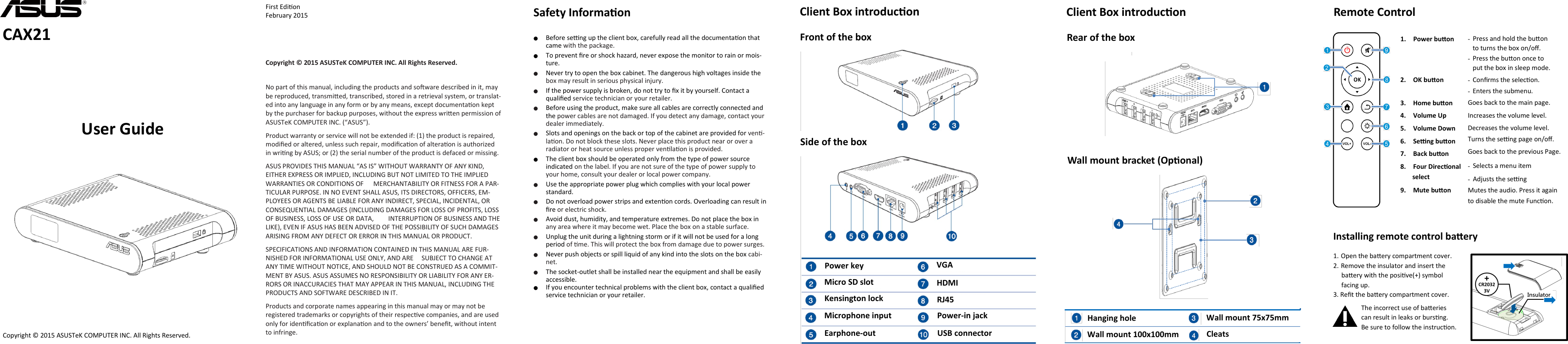    CAX21 User Guide First Edion February 2015 Copyright © 2015 ASUSTeK COMPUTER INC. All Rights Reserved.   No part of this manual, including the products and soware described in it, may be reproduced, transmied, transcribed, stored in a retrieval system, or translat-ed into any language in any form or by any means, except documentaon kept by the purchaser for backup purposes, without the express wrien permission of ASUSTeK COMPUTER INC. (“ASUS”).  Product warranty or service will not be extended if: (1) the product is repaired, modied or altered, unless such repair, modicaon of alteraon is authorized in wring by ASUS; or (2) the serial number of the product is defaced or missing.  ASUS PROVIDES THIS MANUAL “AS IS” WITHOUT WARRANTY OF ANY KIND, EITHER EXPRESS OR IMPLIED, INCLUDING BUT NOT LIMITED TO THE IMPLIED WARRANTIES OR CONDITIONS OF      MERCHANTABILITY OR FITNESS FOR A PAR-TICULAR PURPOSE. IN NO EVENT SHALL ASUS, ITS DIRECTORS, OFFICERS, EM-PLOYEES OR AGENTS BE LIABLE FOR ANY INDIRECT, SPECIAL, INCIDENTAL, OR CONSEQUENTIAL DAMAGES (INCLUDING DAMAGES FOR LOSS OF PROFITS, LOSS OF BUSINESS, LOSS OF USE OR DATA,         INTERRUPTION OF BUSINESS AND THE LIKE), EVEN IF ASUS HAS BEEN ADVISED OF THE POSSIBILITY OF SUCH DAMAGES ARISING FROM ANY DEFECT OR ERROR IN THIS MANUAL OR PRODUCT.  SPECIFICATIONS AND INFORMATION CONTAINED IN THIS MANUAL ARE FUR-NISHED FOR INFORMATIONAL USE ONLY, AND ARE     SUBJECT TO CHANGE AT ANY TIME WITHOUT NOTICE, AND SHOULD NOT BE CONSTRUED AS A COMMIT-MENT BY ASUS. ASUS ASSUMES NO RESPONSIBILITY OR LIABILITY FOR ANY ER-RORS OR INACCURACIES THAT MAY APPEAR IN THIS MANUAL, INCLUDING THE PRODUCTS AND SOFTWARE DESCRIBED IN IT.  Products and corporate names appearing in this manual may or may not be registered trademarks or copyrights of their respecve companies, and are used only for idencaon or explanaon and to the owners’ benet, without intent to infringe. Safety Informaon  ● Before seng up the client box, carefully read all the documentaon that came with the package.  ● To prevent re or shock hazard, never expose the monitor to rain or mois-ture.  ● Never try to open the box cabinet. The dangerous high voltages inside the box may result in serious physical injury.  ● If the power supply is broken, do not try to x it by yourself. Contact a qualied service technician or your retailer.  ● Before using the product, make sure all cables are correctly connected and the power cables are not damaged. If you detect any damage, contact your dealer immediately.  ● Slots and openings on the back or top of the cabinet are provided for ven-laon. Do not block these slots. Never place this product near or over a radiator or heat source unless proper venlaon is provided.  ● The client box should be operated only from the type of power source indicated on the label. If you are not sure of the type of power supply to your home, consult your dealer or local power company.  ● Use the appropriate power plug which complies with your local power standard.  ● Do not overload power strips and extenon cords. Overloading can result in re or electric shock.  ● Avoid dust, humidity, and temperature extremes. Do not place the box in any area where it may become wet. Place the box on a stable surface.  ● Unplug the unit during a lightning storm or if it will not be used for a long period of me. This will protect the box from damage due to power surges.  ● Never push objects or spill liquid of any kind into the slots on the box cabi-net.  ● The socket-outlet shall be installed near the equipment and shall be easily accessible.  ● If you encounter technical problems with the client box, contact a qualied service technician or your retailer.  Client Box introducon Copyright © 2015 ASUSTeK COMPUTER INC. All Rights Reserved. Client Box introducon Front of the box Side of the box Rear of the box Wall mount bracket (Oponal) Earphone-out Power key Micro SD slot Kensington lock Microphone input VGA HDMI RJ45 Power-in jack USB connector Hanging hole Wall mount 100x100mm Wall mount 75x75mm  Cleats Remote Control 1. Power buon   Installing remote control baery 1. Open the baery compartment cover. 2. Remove the insulator and insert the       baery with the posive(+) symbol       facing up. 3. Ret the baery compartment cover. The incorrect use of baeries  can result in leaks or bursng.  Be sure to follow the instrucon.  2. OK buon  3. Home buon 4. Volume Up  5. Volume Down 6. Seng buon 7. Back buon 8. Four Direconal           select  9. Mute buon -  Press and hold the buon      to turns the box on/o. - Press the buon once to     put the box in sleep mode. - Conrms the selecon. - Enters the submenu. Goes back to the main page. Increases the volume level. Decreases the volume level. Turns the seng page on/o.  Goes back to the previous Page. -  Selects a menu item -  Adjusts the seng Mutes the audio. Press it again to disable the mute Funcon.   