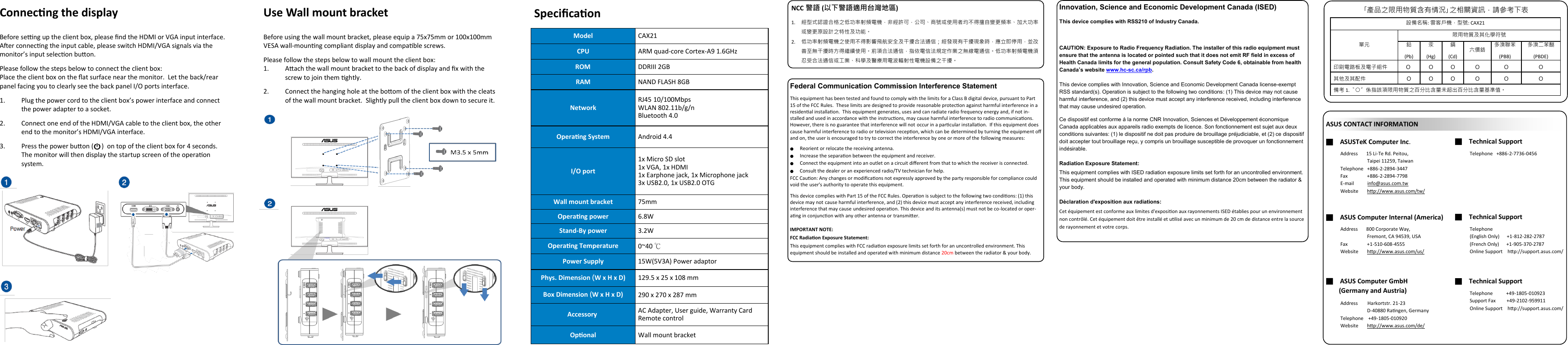    Specicaon Connecng the display  Before seng up the client box, please nd the HDMI or VGA input interface.  Aer connecng the input cable, please switch HDMI/VGA signals via the monitor’s input selecon buon. Please follow the steps below to connect the client box: Place the client box on the at surface near the monitor.  Let the back/rear panel facing you to clearly see the back panel I/O ports interface. 1. Plug the power cord to the client box’s power interface and connect the power adapter to a socket. 2. Connect one end of the HDMI/VGA cable to the client box, the other end to the monitor’s HDMI/VGA interface. 3. Press the power buon (     )  on top of the client box for 4 seconds.  The monitor will then display the startup screen of the operaon   system. Model CAX21 CPU ARM quad-core Cortex-A9 1.6GHz ROM DDRIII 2GB RAM NAND FLASH 8GB Network RJ45 10/100Mbps WLAN 802.11b/g/n Bluetooth 4.0 Operang System Android 4.4 I/O port 1x Micro SD slot 1x VGA, 1x HDMI 1x Earphone jack, 1x Microphone jack 3x USB2.0, 1x USB2.0 OTG Wall mount bracket 75mm  Operang power 6.8W Stand-By power 3.2W Operang Temperature 0~40 ℃ Power Supply 15W(5V3A) Power adaptor Phys. Dimension (W x H x D) 129.5 x 25 x 108 mm  Box Dimension (W x H x D) 290 x 270 x 287 mm    Accessory a AC Adapter, User guide, Warranty Card Remote control Oponal Wall mount bracket NCC 警語 (以下警語適用台灣地區) 1. 經型式認證合格之低功率射頻電機，非經許可，公司、商號或使用者均不得擅自變更頻率、加大功率或變更原設計之特性及功能。 2. 低功率射頻電機之使用不得影響飛航安全及干擾合法通信；經發現有干擾現象時，應立即停用，並改善至無干擾時方得繼續使用。前項合法通信，指依電信法規定作業之無線電通信。低功率射頻電機須忍受合法通信或工業、科學及醫療用電波輻射性電機設備之干擾。 Federal Communication Commission Interference Statement This equipment has been tested and found to comply with the limits for a Class B digital device, pursuant to Part 15 of the FCC Rules.  These limits are designed to provide reasonable protecon against harmful interference in a residenal installaon.  This equipment generates, uses and can radiate radio frequency energy and, if not in-stalled and used in accordance with the instrucons, may cause harmful interference to radio communicaons.  However, there is no guarantee that interference will not occur in a parcular installaon.  If this equipment does cause harmful interference to radio or television recepon, which can be determined by turning the equipment o and on, the user is encouraged to try to correct the interference by one or more of the following measures: ● Reorient or relocate the receiving antenna. ● Increase the separaon between the equipment and receiver. ● Connect the equipment into an outlet on a circuit dierent from that to which the receiver is connected. ● Consult the dealer or an experienced radio/TV technician for help. FCC Cauon: Any changes or modicaons not expressly approved by the party responsible for compliance could void the user&apos;s authority to operate this equipment. This device complies with Part 15 of the FCC Rules. Operaon is subject to the following two condions: (1) this device may not cause harmful interference, and (2) this device must accept any interference received, including interference that may cause undesired operaon. This device and its antenna(s) must not be co-located or oper-ang in conjuncon with any other antenna or transmier.  IMPORTANT NOTE: FCC Radiaon Exposure Statement: This equipment complies with FCC radiaon exposure limits set forth for an uncontrolled environment. This equipment should be installed and operated with minimum distance 20cm between the radiator &amp; your body. ■    ASUSTeK Computer Inc. ■    Technical Support Address       15 Li-Te Rd. Peitou,                       Taipei 11259, Taiwan Telephone   +886-2-2894-3447 Fax                +886-2-2894-7798 E-mail           info@asus.com.tw  Website       hp://www.asus.com/tw/  Telephone   +886-2-7736-0456 ■    ASUS Computer Internal (America) ■    Technical Support Address       800 Corporate Way,                       Fremont, CA 94539, USA Fax                +1-510-608-4555 Website       hp://www.asus.com/us/  Telephone    (English Only)      +1-812-282-2787 (French Only)      +1-905-370-2787 Online Support    hp://support.asus.com/ ■    Technical Support Telephone           +49-1805-010923 Support Fax         +49-2102-959911 Online Support    hp://support.asus.com/ ■    ASUS Computer GmbH             (Germany and Austria) Address        Harkortstr. 21-23                       D-40880 Rangen, Germany Telephone    +49-1805-010920  Website       hp://www.asus.com/de/  ASUS CONTACT INFORMATION Use Wall mount bracket  Before using the wall mount bracket, please equip a 75x75mm or 100x100mm VESA wall-mounng compliant display and compable screws. Please follow the steps below to wall mount the client box: 1. Aach the wall mount bracket to the back of display and x with the screw to join them ghtly. 2. Connect the hanging hole at the boom of the client box with the cleats of the wall mount bracket.  Slightly pull the client box down to secure it. 設備名稱: 雲客戶機，型號: CAX21 單元  限用物質及其化學符號 鉛 (Pb) 汞 (Hg) 鎘 (Cd) 六價鉻 多溴聯苯 (PBB) 多溴二苯醚 (PBDE) 印刷電路板及電子組件 O  O O O O O 其他及其配件 O O O O O O 備考 1.〝○〞係指該項限用物質之百分比含量未超出百分比含量基準值。 ｢產品之限用物質含有情況｣之相關資訊，請參考下表 Innovation, Science and Economic Development Canada (ISED)  This device complies with RSS210 of Industry Canada.  CAUTION: Exposure to Radio Frequency Radiation. The installer of this radio equipment must ensure that the antenna is located or pointed such that it does not emit RF field in excess of Health Canada limits for the general population. Consult Safety Code 6, obtainable from health Canada’s website www.hc-sc.ca/rpb. This device complies with Innovation, Science and Economic Development Canada license-exempt RSS standard(s). Operation is subject to the following two conditions: (1) This device may not cause harmful interference, and (2) this device must accept any interference received, including interference that may cause undesired operation. Ce dispositif est conforme à la norme CNR Innovation, Sciences et Développement économique Canada applicables aux appareils radio exempts de licence. Son fonctionnement est sujet aux deux conditions suivantes: (1) le dispositif ne doit pas produire de brouillage préjudiciable, et (2) ce dispositif doit accepter tout brouillage reçu, y compris un brouillage susceptible de provoquer un fonctionnement indésirable. Radiation Exposure Statement: This equipment complies with ISED radiation exposure limits set forth for an uncontrolled environment. This equipment should be installed and operated with minimum distance 20cm between the radiator &amp; your body. Déclaration d&apos;exposition aux radiations: Cet équipement est conforme aux limites d&apos;exposion aux rayonnements ISED établies pour un environnement non contrôlé. Cet équipement doit être installé et ulisé avec un minimum de 20 cm de distance entre la source de rayonnement et votre corps. 