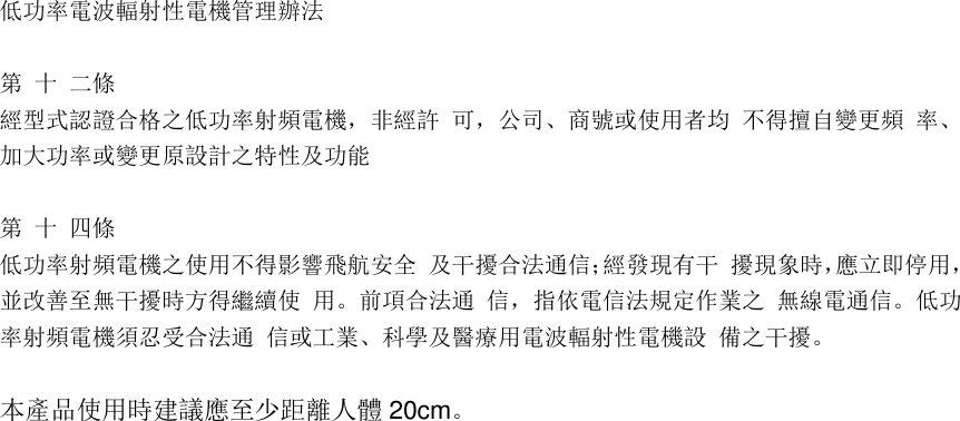 低功率電波輻射性電機管理辦法   第 十 二條  經型式認證合格之低功率射頻電機，非經許 可，公司、商號或使用者均 不得擅自變更頻 率、加大功率或變更原設計之特性及功能   第 十 四條  低功率射頻電機之使用不得影響飛航安全 及干擾合法通信；經發現有干 擾現象時，應立即停用，並改善至無干擾時方得繼續使 用。前項合法通 信，指依電信法規定作業之 無線電通信。低功率射頻電機須忍受合法通 信或工業、科學及醫療用電波輻射性電機設 備之干擾。   本產品使用時建議應至少距離人體 20cm。 